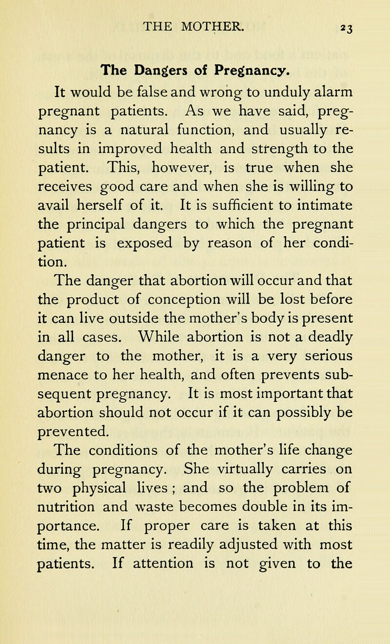 The Dangers of Pregnancy. It would be false and wrong to unduly alarm pregnant patients. As we have said, preg- nancy is a natural function, and usually re- sults in improved health and strength to the patient. This, however, is true when she receives good care and when she is willing to avail herself of it. It is sufficient to intimate the principal dangers to which the pregnant patient is exposed by reason of her condi- tion. The danger that abortion will occur and that the product of conception will be lost before it can live outside the mother's body is present in all cases. While abortion is not a deadly danger to the mother, it is a very serious menace to her health, and often prevents sub- sequent pregnancy. It is most important that abortion should not occur if it can possibly be prevented. The conditions of the mother's life change during pregnancy. She virtually carries on two physical lives ; and so the problem of nutrition and waste becomes double in its im- portance. If proper care is taken at this time, the matter is readily adjusted with most patients. If attention is not given to the