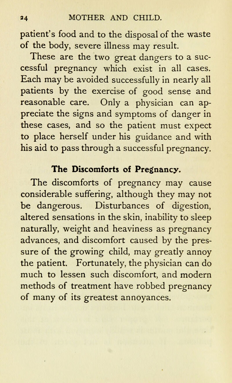 patient's food and to the disposal of the waste of the body, severe illness may result. These are the two great dangers to a suc- cessful pregnancy which exist in all cases. Each may be avoided successfully in nearly all patients by the exercise of good sense and reasonable care. Only a physician can ap- preciate the signs and symptoms of danger in these cases, and so the patient must expect to place herself under his guidance and with his aid to pass through a successful pregnancy. The Discomforts of Pregnancy. The discomforts of pregnancy may cause considerable suffering, although they may not be dangerous. Disturbances of digestion, altered sensations in the skin, inability to sleep naturally, weight and heaviness as pregnancy advances, and discomfort caused by the pres- sure of the growing child, may greatly annoy the patient. Fortunately, the physician can do much to lessen such discomfort, and modern methods of treatment have robbed pregnancy of many of its greatest annoyances.