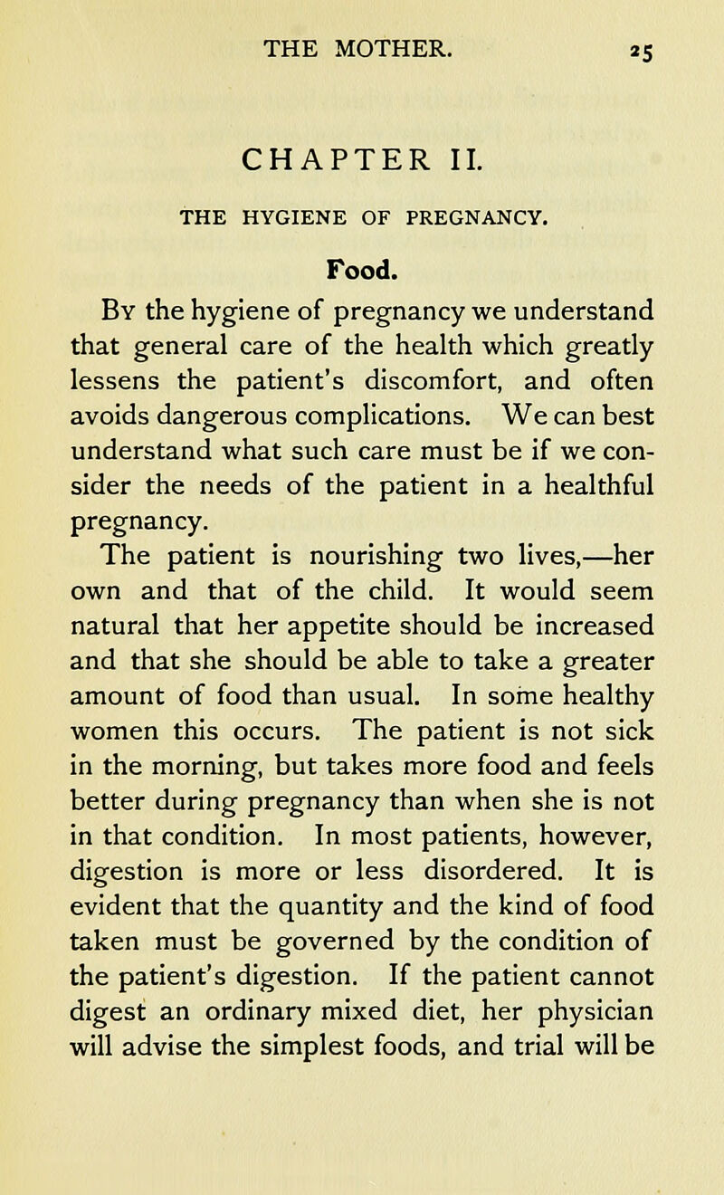 CHAPTER II. THE HYGIENE OF PREGNANCY. Food. By the hygiene of pregnancy we understand that general care of the health which greatly lessens the patient's discomfort, and often avoids dangerous complications. We can best understand what such care must be if we con- sider the needs of the patient in a healthful pregnancy. The patient is nourishing two lives,—her own and that of the child. It would seem natural that her appetite should be increased and that she should be able to take a greater amount of food than usual. In some healthy women this occurs. The patient is not sick in the morning, but takes more food and feels better during pregnancy than when she is not in that condition. In most patients, however, digestion is more or less disordered. It is evident that the quantity and the kind of food taken must be governed by the condition of the patient's digestion. If the patient cannot digest an ordinary mixed diet, her physician will advise the simplest foods, and trial will be