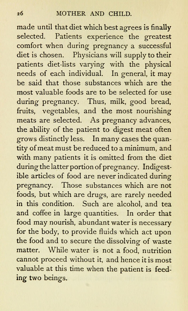 made until that diet which best agrees is finally selected. Patients experience the greatest comfort when during pregnancy a successful diet is chosen. Physicians will supply to their patients diet-lists varying with the physical needs of each individual. In general, it may be said that those substances which are the most valuable foods are to be selected for use during pregnancy. Thus, milk, good bread, fruits, vegetables, and the most nourishing meats are selected. As pregnancy advances, the ability of the patient to digest meat often grows distinctly less. In many cases the quan- tity of meat must be reduced to a minimum, and with many patients it is omitted from the diet during the latter portion of pregnancy. Indigest- ible articles of food are never indicated during pregnancy. Those substances which are not foods, but which are drugs, are rarely needed in this condition. Such are alcohol, and tea and coffee in large quantities. In order that food may nourish, abundant water is necessary for the body, to provide fluids which act upon the food and to secure the dissolving of waste matter. While water is not a food, nutrition cannot proceed without it, and hence it is most valuable at this time when the patient is feed- ing two beings.