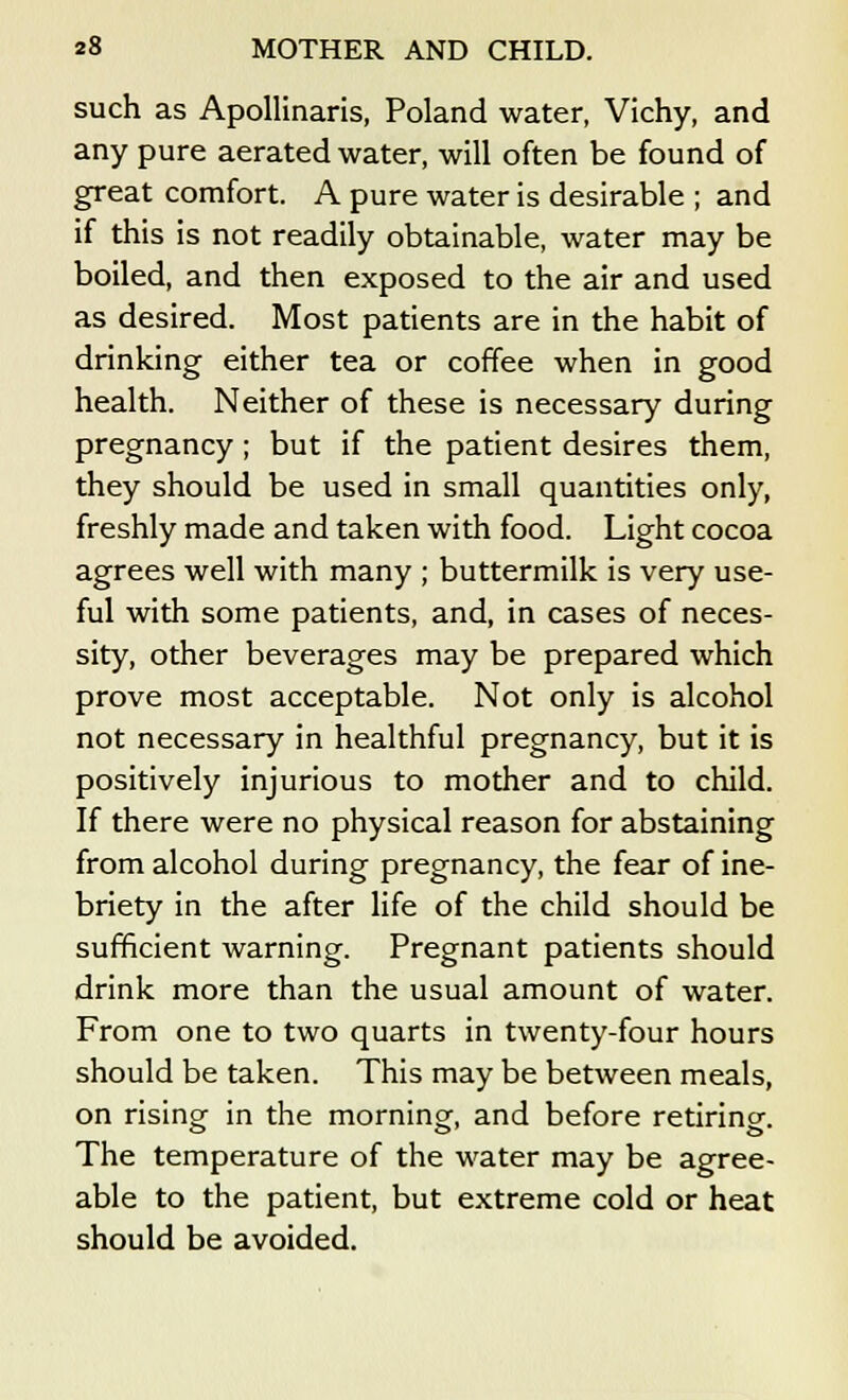 such as Apollinaris, Poland water, Vichy, and any pure aerated water, will often be found of great comfort. A pure water is desirable ; and if this is not readily obtainable, water may be boiled, and then exposed to the air and used as desired. Most patients are in the habit of drinking either tea or coffee when in good health. Neither of these is necessary during pregnancy; but if the patient desires them, they should be used in small quantities only, freshly made and taken with food. Light cocoa agrees well with many ; buttermilk is very use- ful with some patients, and, in cases of neces- sity, other beverages may be prepared which prove most acceptable. Not only is alcohol not necessary in healthful pregnancy, but it is positively injurious to mother and to child. If there were no physical reason for abstaining from alcohol during pregnancy, the fear of ine- briety in the after life of the child should be sufficient warning. Pregnant patients should drink more than the usual amount of water. From one to two quarts in twenty-four hours should be taken. This may be between meals, on rising in the morning, and before retiring. The temperature of the water may be agree- able to the patient, but extreme cold or heat should be avoided.
