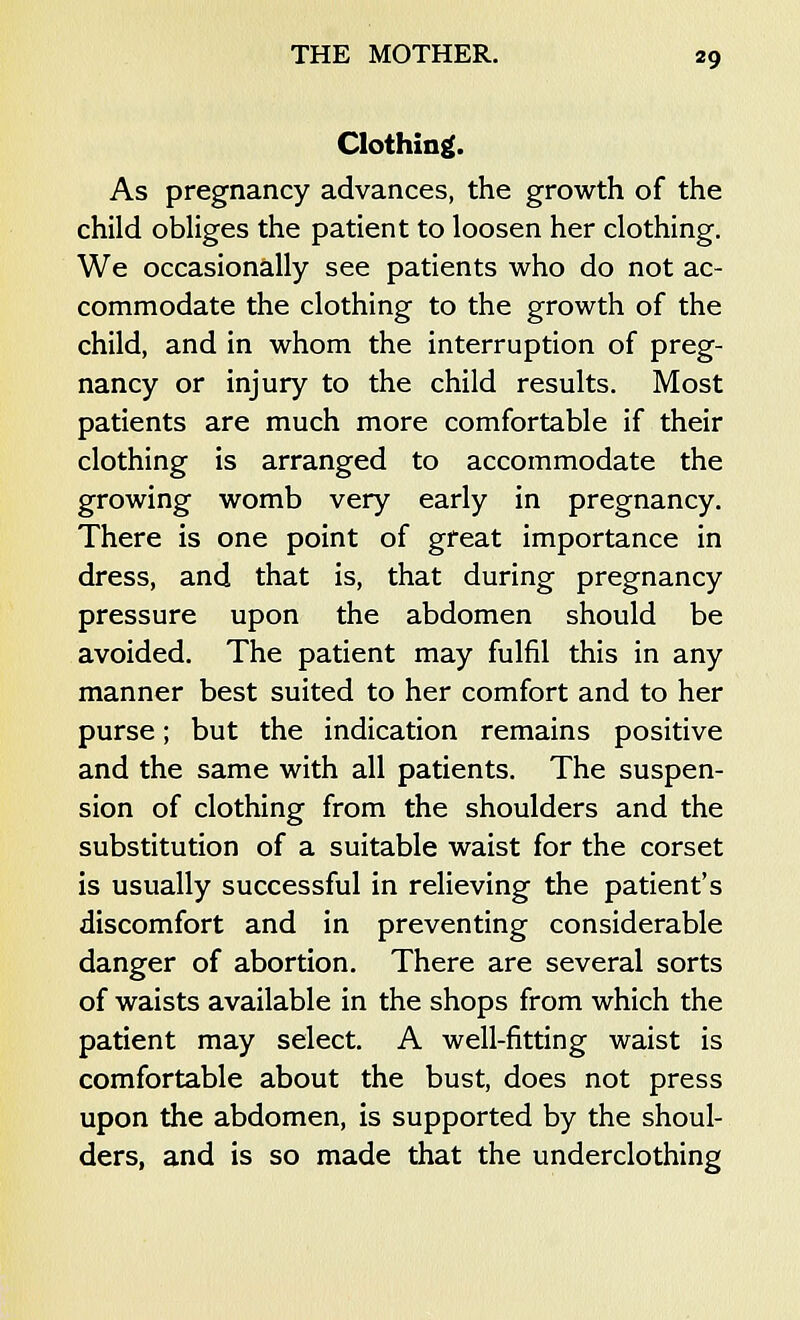Clothing. As pregnancy advances, the growth of the child obliges the patient to loosen her clothing. We occasionally see patients who do not ac- commodate the clothing to the growth of the child, and in whom the interruption of preg- nancy or injury to the child results. Most patients are much more comfortable if their clothing is arranged to accommodate the growing womb very early in pregnancy. There is one point of great importance in dress, and that is, that during pregnancy pressure upon the abdomen should be avoided. The patient may fulfil this in any manner best suited to her comfort and to her purse; but the indication remains positive and the same with all patients. The suspen- sion of clothing from the shoulders and the substitution of a suitable waist for the corset is usually successful in relieving the patient's discomfort and in preventing considerable danger of abortion. There are several sorts of waists available in the shops from which the patient may select. A well-fitting waist is comfortable about the bust, does not press upon the abdomen, is supported by the shoul- ders, and is so made that the underclothing