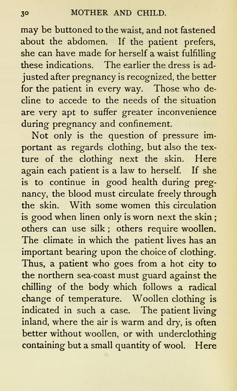 may be buttoned to the waist, and not fastened about the abdomen. If the patient prefers, she can have made for herself a waist fulfilling these indications. The earlier the dress is ad- justed after pregnancy is recognized, the better for the patient in every way. Those who de- cline to accede to the needs of the situation are very apt to suffer greater inconvenience during pregnancy and confinement. Not only is the question of pressure im- portant as regards clothing, but also the tex- ture of the clothing next the skin. Here again each patient is a law to herself. If she is to continue in good health during preg- nancy, the blood must circulate freely through the skin. With some women this circulation is good when linen only is worn next the skin ; others can use silk ; others require woollen. The climate in which the patient lives has an important bearing upon the choice of clothing. Thus, a patient who goes from a hot city to the northern sea-coast must guard against the chilling of the body which follows a radical change of temperature. Woollen clothing is indicated in such a case. The patient living inland, where the air is warm and dry, is often better without woollen, or with underclothing containing but a small quantity of wool. Here