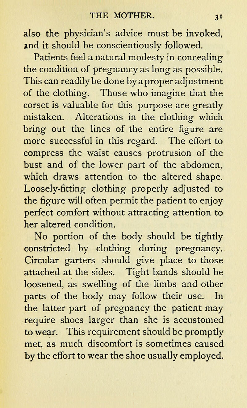 also the physician's advice must be invoked, and it should be conscientiously followed. Patients feel a natural modesty in concealing the condition of pregnancy as long as possible. This can readily be done by a proper adjustment of the clothing. Those who imagine that the corset is valuable for this purpose are greatly mistaken. Alterations in the clothing which bring out the lines of the entire figure are more successful in this regard. The effort to compress the waist causes protrusion of the bust and of the lower part of the abdomen, which draws attention to the altered shape. Loosely-fitting clothing properly adjusted to the figure will often permit the patient to enjoy perfect comfort without attracting attention to her altered condition. No portion of the body should be tightly constricted by clothing during pregnancy. Circular garters should give place to those attached at the sides. Tight bands should be loosened, as swelling of the limbs and other parts of the body may follow their use. In the latter part of pregnancy the patient may require shoes larger than she is accustomed to wear. This requirement should be promptly met, as much discomfort is sometimes caused by the effort to wear the shoe usually employed.