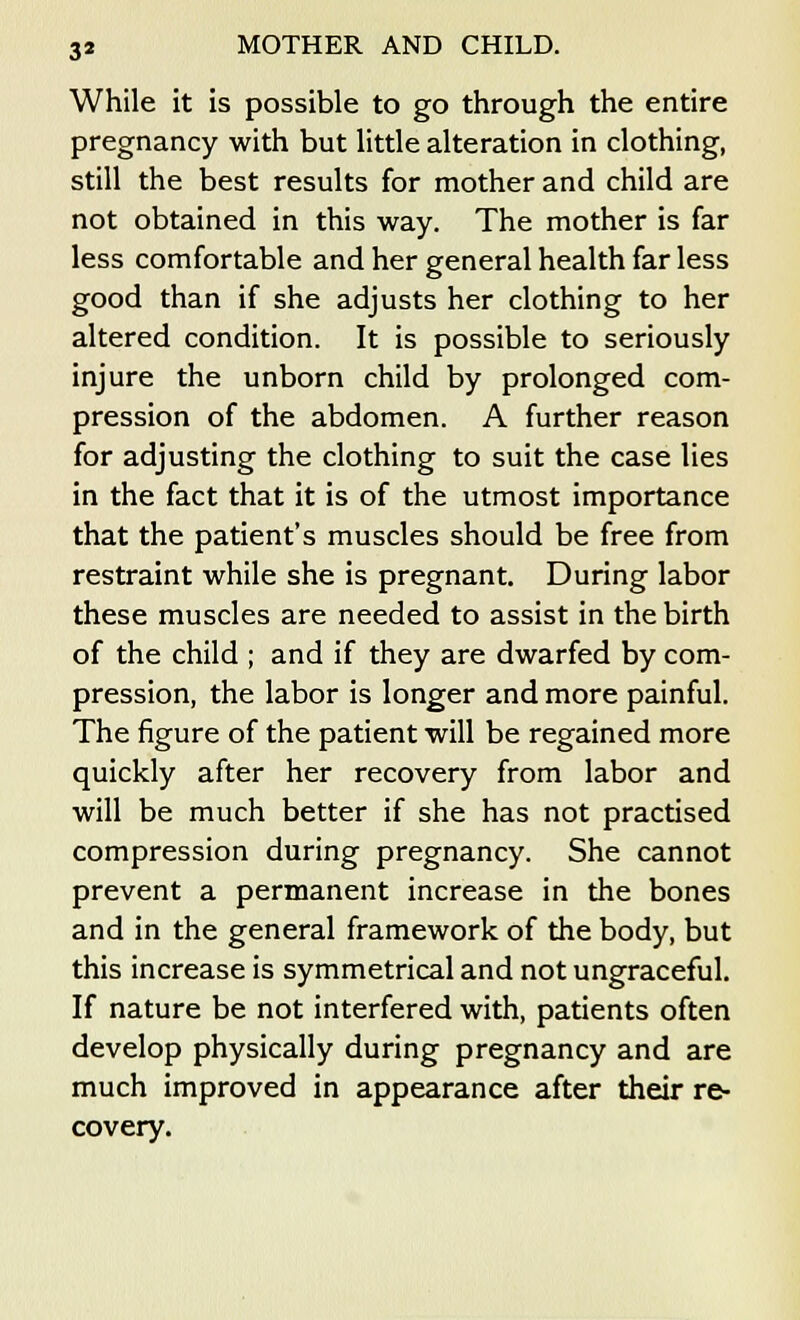 While it is possible to go through the entire pregnancy with but little alteration in clothing, still the best results for mother and child are not obtained in this way. The mother is far less comfortable and her general health far less good than if she adjusts her clothing to her altered condition. It is possible to seriously injure the unborn child by prolonged com- pression of the abdomen. A further reason for adjusting the clothing to suit the case lies in the fact that it is of the utmost importance that the patient's muscles should be free from restraint while she is pregnant. During labor these muscles are needed to assist in the birth of the child ; and if they are dwarfed by com- pression, the labor is longer and more painful. The figure of the patient will be regained more quickly after her recovery from labor and will be much better if she has not practised compression during pregnancy. She cannot prevent a permanent increase in the bones and in the general framework of the body, but this increase is symmetrical and not ungraceful. If nature be not interfered with, patients often develop physically during pregnancy and are much improved in appearance after their re- covery.