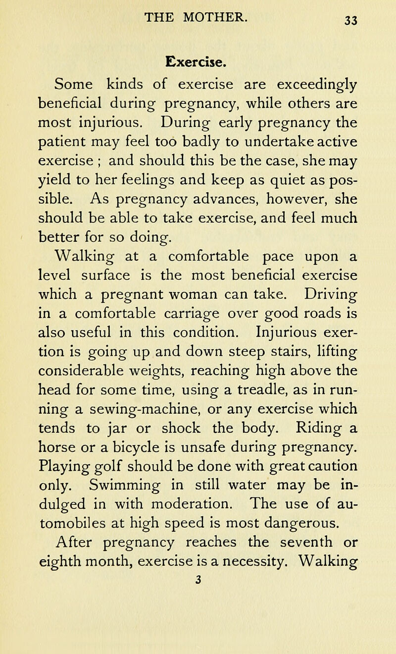 Exercise. Some kinds of exercise are exceedingly beneficial during pregnancy, while others are most injurious. During early pregnancy the patient may feel too badly to undertake active exercise ; and should this be the case, she may yield to her feelings and keep as quiet as pos- sible. As pregnancy advances, however, she should be able to take exercise, and feel much better for so doing. Walking at a comfortable pace upon a level surface is the most beneficial exercise which a pregnant woman can take. Driving in a comfortable carriage over good roads is also useful in this condition. Injurious exer- tion is going up and down steep stairs, lifting considerable weights, reaching high above the head for some time, using a treadle, as in run- ning a sewing-machine, or any exercise which tends to jar or shock the body. Riding a horse or a bicycle is unsafe during pregnancy. Playing golf should be done with great caution only. Swimming in still water may be in- dulged in with moderation. The use of au- tomobiles at high speed is most dangerous. After pregnancy reaches the seventh or eighth month, exercise is a necessity. Walking 3