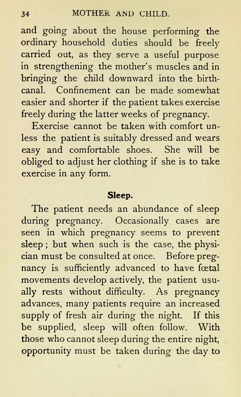 and going about the house performing the ordinary household duties should be freely carried out, as they serve a useful purpose in strengthening the mother's muscles and in bringing the child downward into the birth- canal. Confinement can be made somewhat easier and shorter if the patient takes exercise freely during the latter weeks of pregnancy. Exercise cannot be taken with comfort un- less the patient is suitably dressed and wears easy and comfortable shoes. She will be obliged to adjust her clothing if she is to take exercise in any form. Sleep. The patient needs an abundance of sleep during pregnancy. Occasionally cases are seen in which pregnancy seems to prevent sleep; but when such is the case, the physi- cian must be consulted at once. Before preg- nancy is sufficiently advanced to have fcetal movements develop actively, the patient usu- ally rests without difficulty. As pregnancy advances, many patients require an increased supply of fresh air during the night. If this be supplied, sleep will often follow. With those who cannot sleep during the entire night, opportunity must be taken during the day to