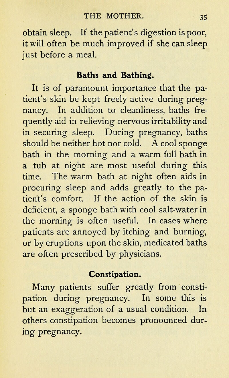 obtain sleep. If the patient's digestion is poor, it will often be much improved if she can sleep just before a meal. Baths and Bathing. It is of paramount importance that the pa- tient's skin be kept freely active during preg- nancy. In addition to cleanliness, baths fre- quently aid in relieving nervous irritability and in securing sleep. During pregnancy, baths should be neither hot nor cold. A cool sponge bath in the morning and a warm full bath in a tub at night are most useful during this time. The warm bath at night often aids in procuring sleep and adds greatly to the pa- tient's comfort. If the action of the skin is deficient, a sponge bath with cool salt-water in the morning is often useful. In cases where patients are annoyed by itching and burning, or by eruptions upon the skin, medicated baths are often prescribed by physicians. Constipation. Many patients suffer greatly from consti- pation during pregnancy. In some this is but an exaggeration of a usual condition. In others constipation becomes pronounced dur- ing pregnancy.