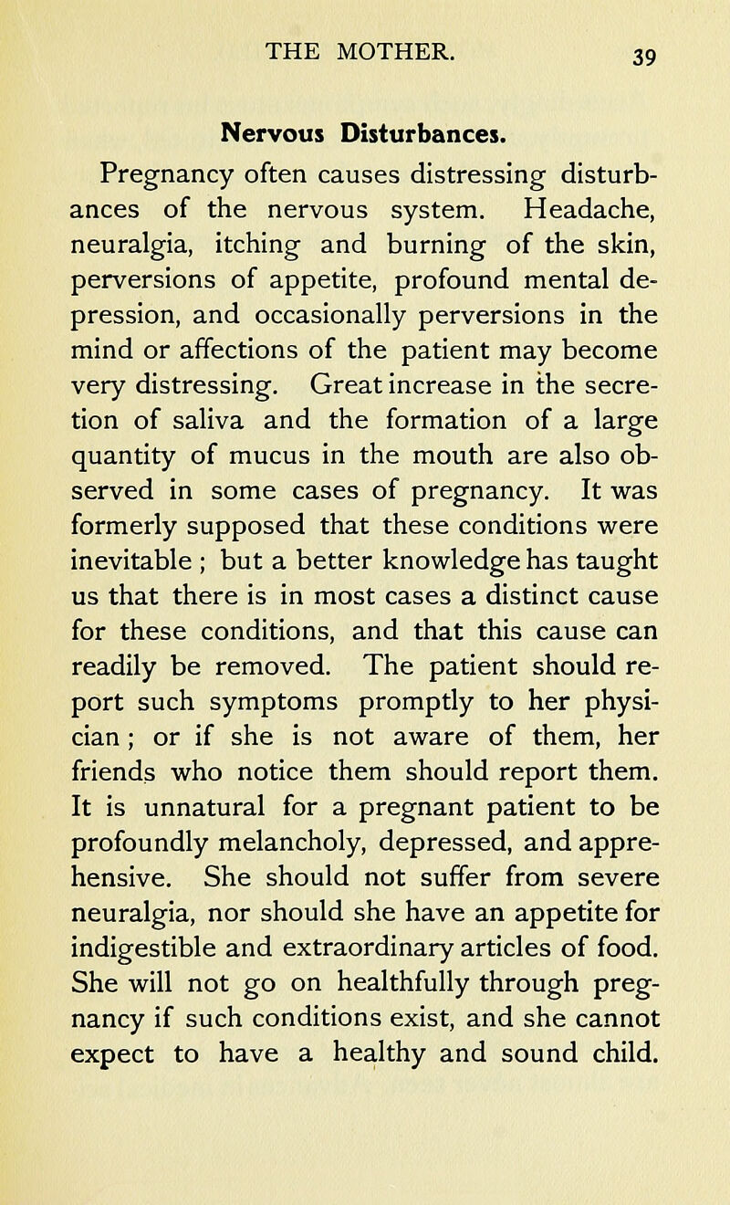 Nervous Disturbances. Pregnancy often causes distressing disturb- ances of the nervous system. Headache, neuralgia, itching and burning of the skin, perversions of appetite, profound mental de- pression, and occasionally perversions in the mind or affections of the patient may become very distressing. Great increase in the secre- tion of saliva and the formation of a large quantity of mucus in the mouth are also ob- served in some cases of pregnancy. It was formerly supposed that these conditions were inevitable ; but a better knowledge has taught us that there is in most cases a distinct cause for these conditions, and that this cause can readily be removed. The patient should re- port such symptoms promptly to her physi- cian ; or if she is not aware of them, her friends who notice them should report them. It is unnatural for a pregnant patient to be profoundly melancholy, depressed, and appre- hensive. She should not suffer from severe neuralgia, nor should she have an appetite for indigestible and extraordinary articles of food. She will not go on healthfully through preg- nancy if such conditions exist, and she cannot expect to have a healthy and sound child.