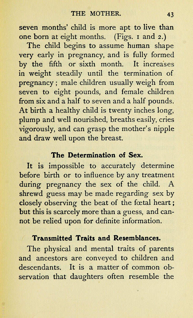 seven months' child is more apt to live than one born at eight months. (Figs, i and 2.) The child begins to assume human shape very early in pregnancy, and is fully formed by the fifth or sixth month. It increases in weight steadily until the termination of pregnancy ; male children usually weigh from seven to eight pounds, and female children from six and a half to seven and a half pounds. At birth a healthy child is twenty inches long, plump and well nourished, breaths easily, cries vigorously, and can grasp the mother's nipple and draw well upon the breast. The Determination of Sex. It is impossible to accurately determine before birth or to influence by any treatment during pregnancy the sex of the child. A shrewd guess may be made regarding sex by closely observing the beat of the fcetal heart; but this is scarcely more than a guess, and can- not be relied upon for definite information. Transmitted Traits and Resemblances. The physical and mental traits of parents and ancestors are conveyed to children and descendants. It is a matter of common ob- servation that daughters often resemble the