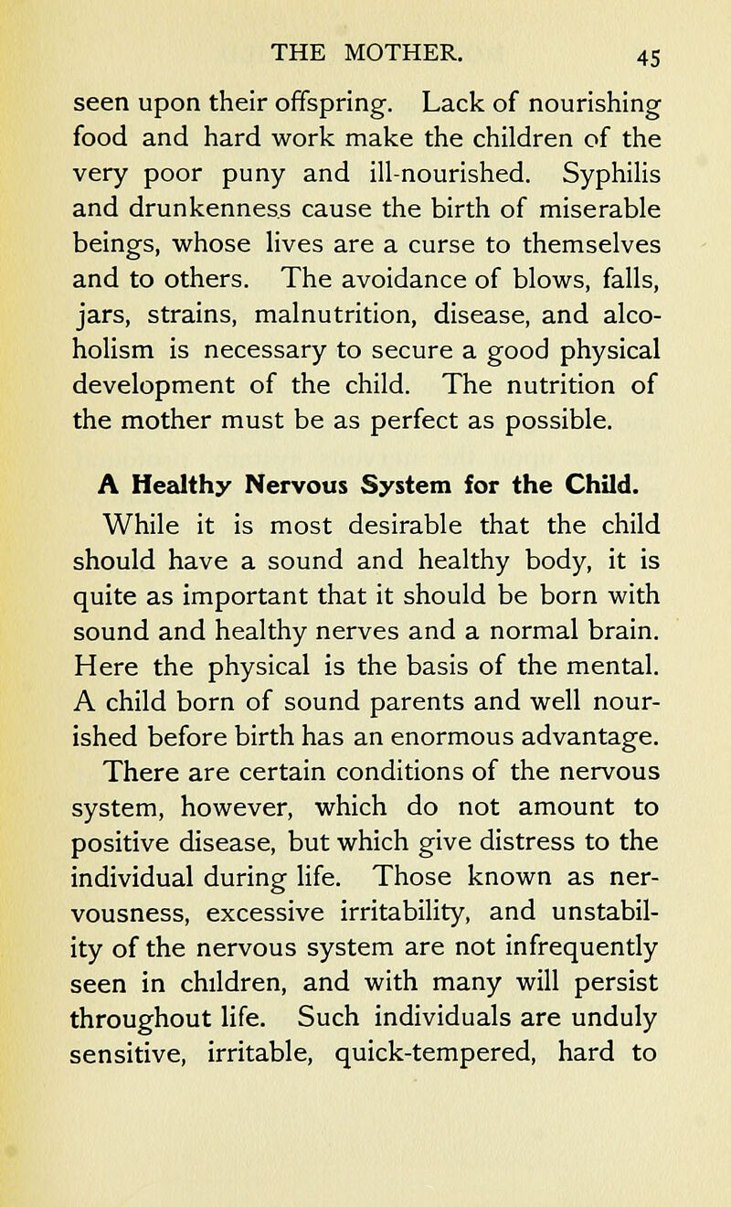 seen upon their offspring. Lack of nourishing food and hard work make the children of the very poor puny and ill-nourished. Syphilis and drunkenness cause the birth of miserable beings, whose lives are a curse to themselves and to others. The avoidance of blows, falls, jars, strains, malnutrition, disease, and alco- holism is necessary to secure a good physical development of the child. The nutrition of the mother must be as perfect as possible. A Healthy Nervous System for the Child. While it is most desirable that the child should have a sound and healthy body, it is quite as important that it should be born with sound and healthy nerves and a normal brain. Here the physical is the basis of the mental. A child born of sound parents and well nour- ished before birth has an enormous advantage. There are certain conditions of the nervous system, however, which do not amount to positive disease, but which give distress to the individual during life. Those known as ner- vousness, excessive irritability, and unstabil- ity of the nervous system are not infrequently seen in children, and with many will persist throughout life. Such individuals are unduly sensitive, irritable, quick-tempered, hard to