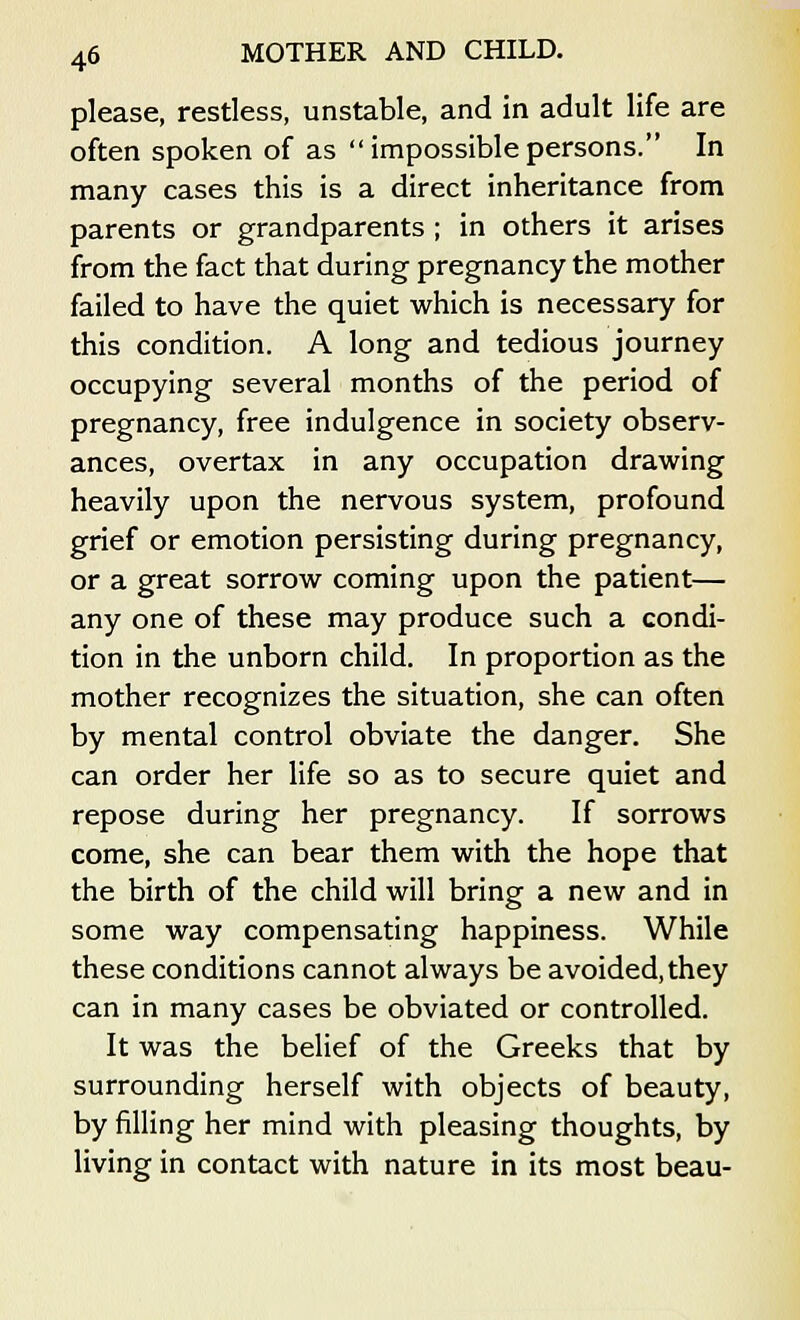 please, restless, unstable, and in adult life are often spoken of as  impossible persons. In many cases this is a direct inheritance from parents or grandparents; in others it arises from the fact that during pregnancy the mother failed to have the quiet which is necessary for this condition. A long and tedious journey occupying several months of the period of pregnancy, free indulgence in society observ- ances, overtax in any occupation drawing heavily upon the nervous system, profound grief or emotion persisting during pregnancy, or a great sorrow coming upon the patient— any one of these may produce such a condi- tion in the unborn child. In proportion as the mother recognizes the situation, she can often by mental control obviate the danger. She can order her life so as to secure quiet and repose during her pregnancy. If sorrows come, she can bear them with the hope that the birth of the child will bring a new and in some way compensating happiness. While these conditions cannot always be avoided,they can in many cases be obviated or controlled. It was the belief of the Greeks that by surrounding herself with objects of beauty, by filling her mind with pleasing thoughts, by living in contact with nature in its most beau-