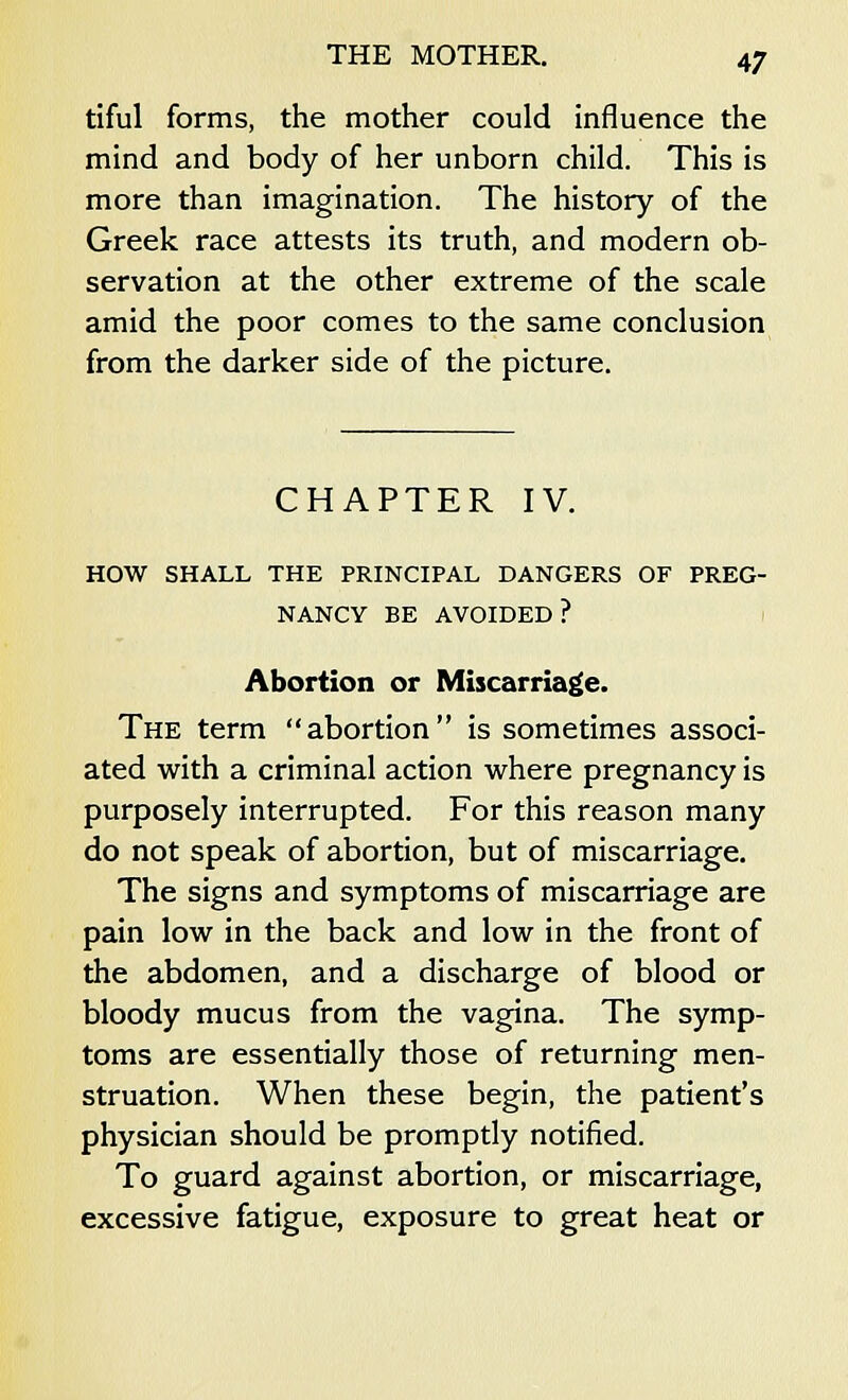 tiful forms, the mother could influence the mind and body of her unborn child. This is more than imagination. The history of the Greek race attests its truth, and modern ob- servation at the other extreme of the scale amid the poor comes to the same conclusion from the darker side of the picture. CHAPTER IV. HOW SHALL THE PRINCIPAL DANGERS OF PREG- NANCY BE AVOIDED ? Abortion or Miscarriage. The term abortion is sometimes associ- ated with a criminal action where pregnancy is purposely interrupted. For this reason many do not speak of abortion, but of miscarriage. The signs and symptoms of miscarriage are pain low in the back and low in the front of the abdomen, and a discharge of blood or bloody mucus from the vagina. The symp- toms are essentially those of returning men- struation. When these begin, the patient's physician should be promptly notified. To guard against abortion, or miscarriage, excessive fatigue, exposure to great heat or