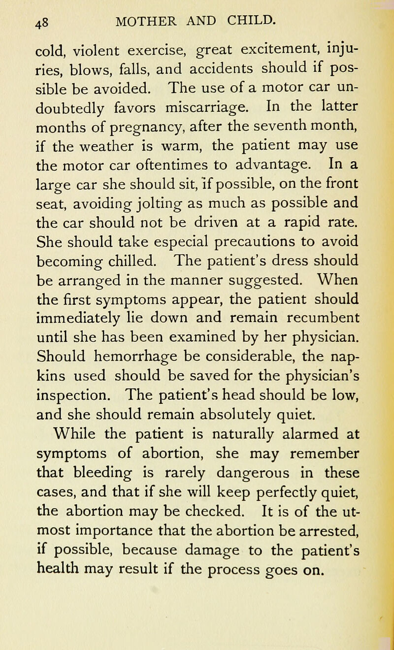 cold, violent exercise, great excitement, inju- ries, blows, falls, and accidents should if pos- sible be avoided. The use of a motor car un- doubtedly favors miscarriage. In the latter months of pregnancy, after the seventh month, if the weather is warm, the patient may use the motor car oftentimes to advantage. In a large car she should sit, if possible, on the front seat, avoiding jolting as much as possible and the car should not be driven at a rapid rate. She should take especial precautions to avoid becoming chilled. The patient's dress should be arranged in the manner suggested. When the first symptoms appear, the patient should immediately lie down and remain recumbent until she has been examined by her physician. Should hemorrhage be considerable, the nap- kins used should be saved for the physician's inspection. The patient's head should be low, and she should remain absolutely quiet. While the patient is naturally alarmed at symptoms of abortion, she may remember that bleeding is rarely dangerous in these cases, and that if she will keep perfectly quiet, the abortion may be checked. It is of the ut- most importance that the abortion be arrested, if possible, because damage to the patient's health may result if the process goes on.