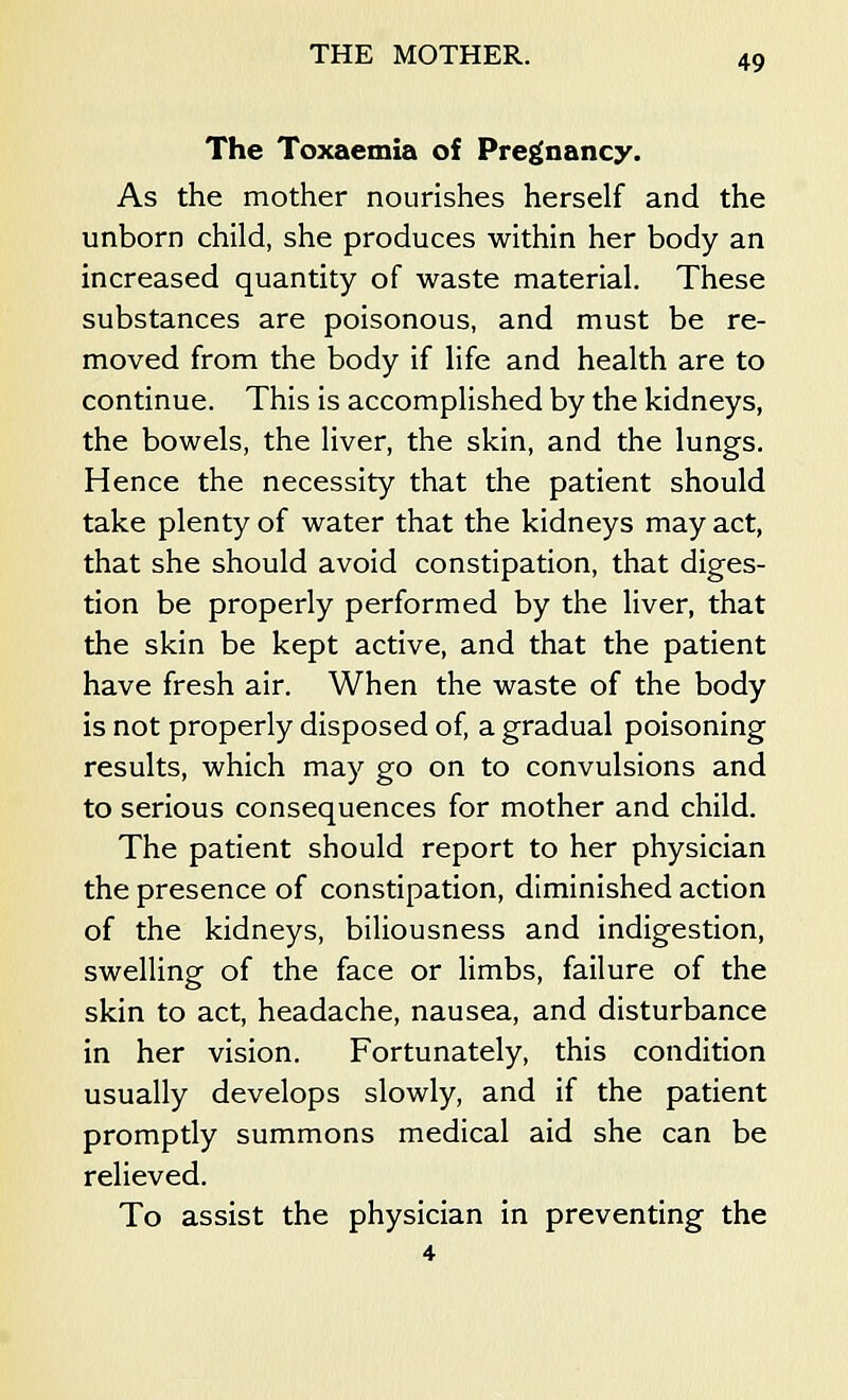The Toxaemia of Pregnancy. As the mother nourishes herself and the unborn child, she produces within her body an increased quantity of waste material. These substances are poisonous, and must be re- moved from the body if life and health are to continue. This is accomplished by the kidneys, the bowels, the liver, the skin, and the lungs. Hence the necessity that the patient should take plenty of water that the kidneys may act, that she should avoid constipation, that diges- tion be properly performed by the liver, that the skin be kept active, and that the patient have fresh air. When the waste of the body is not properly disposed of, a gradual poisoning results, which may go on to convulsions and to serious consequences for mother and child. The patient should report to her physician the presence of constipation, diminished action of the kidneys, biliousness and indigestion, swelling of the face or limbs, failure of the skin to act, headache, nausea, and disturbance in her vision. Fortunately, this condition usually develops slowly, and if the patient promptly summons medical aid she can be relieved. To assist the physician in preventing the 4
