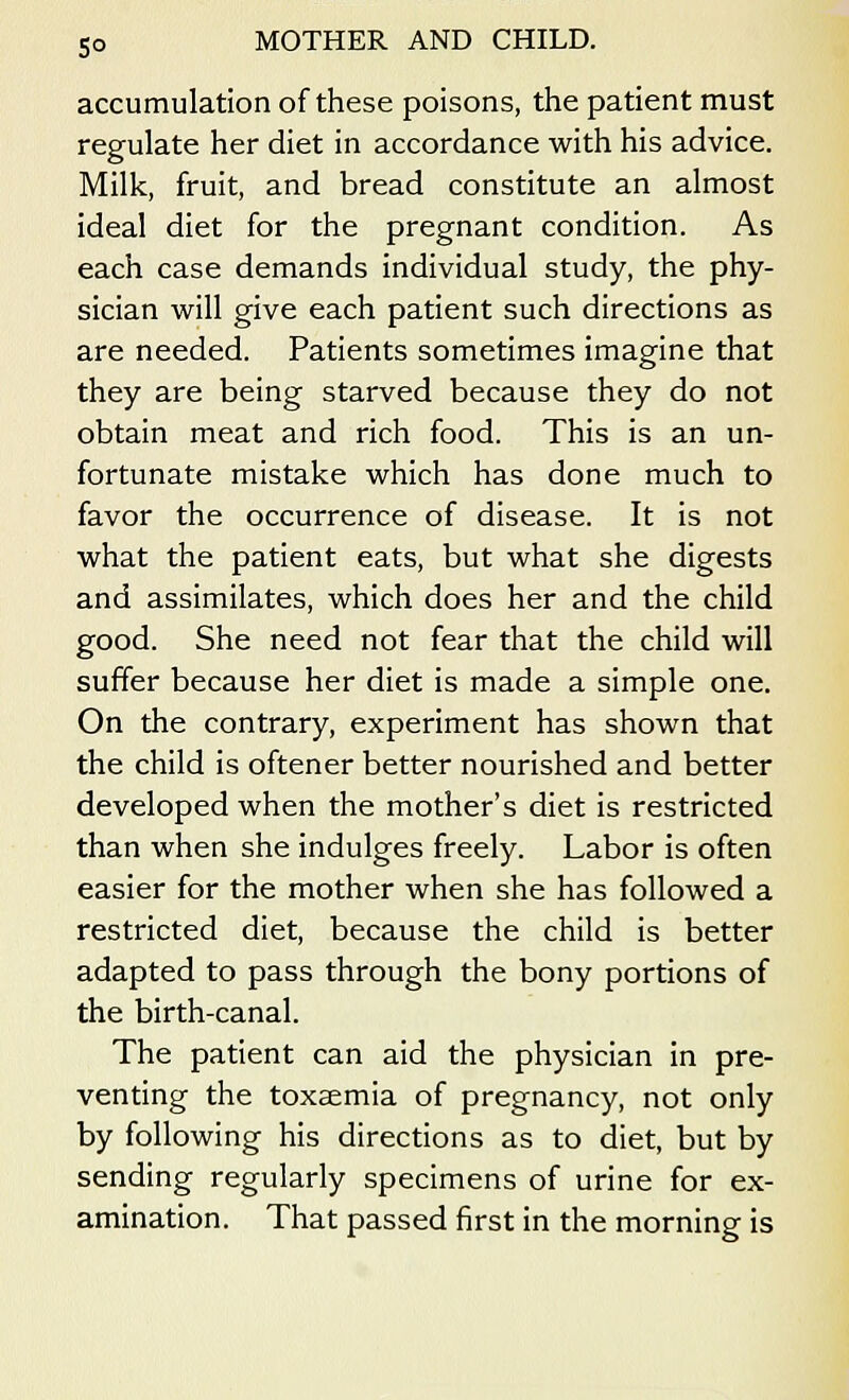 accumulation of these poisons, the patient must regulate her diet in accordance with his advice. Milk, fruit, and bread constitute an almost ideal diet for the pregnant condition. As each case demands individual study, the phy- sician will give each patient such directions as are needed. Patients sometimes imagine that they are being starved because they do not obtain meat and rich food. This is an un- fortunate mistake which has done much to favor the occurrence of disease. It is not what the patient eats, but what she digests and assimilates, which does her and the child good. She need not fear that the child will suffer because her diet is made a simple one. On the contrary, experiment has shown that the child is oftener better nourished and better developed when the mother's diet is restricted than when she indulges freely. Labor is often easier for the mother when she has followed a restricted diet, because the child is better adapted to pass through the bony portions of the birth-canal. The patient can aid the physician in pre- venting the toxaemia of pregnancy, not only by following his directions as to diet, but by sending regularly specimens of urine for ex- amination. That passed first in the morning is
