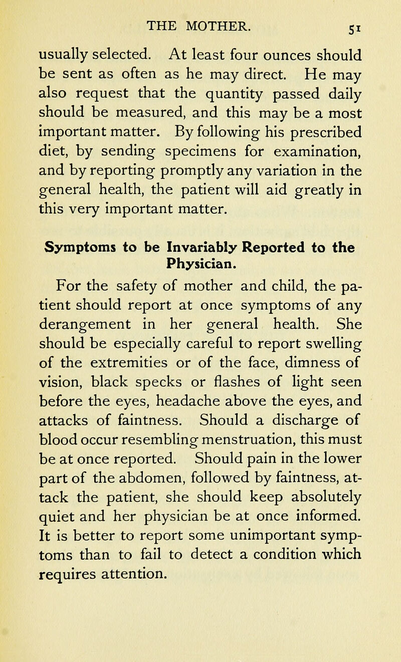 5* usually selected. At least four ounces should be sent as often as he may direct. He may also request that the quantity passed daily should be measured, and this may be a most important matter. By following his prescribed diet, by sending specimens for examination, and by reporting promptly any variation in the general health, the patient will aid greatly in this very important matter. Symptoms to be Invariably Reported to the Physician. For the safety of mother and child, the pa- tient should report at once symptoms of any derangement in her general health. She should be especially careful to report swelling of the extremities or of the face, dimness of vision, black specks or flashes of light seen before the eyes, headache above the eyes, and attacks of faintness. Should a discharge of blood occur resembling menstruation, this must be at once reported. Should pain in the lower part of the abdomen, followed by faintness, at- tack the patient, she should keep absolutely quiet and her physician be at once informed. It is better to report some unimportant symp- toms than to fail to detect a condition which requires attention.