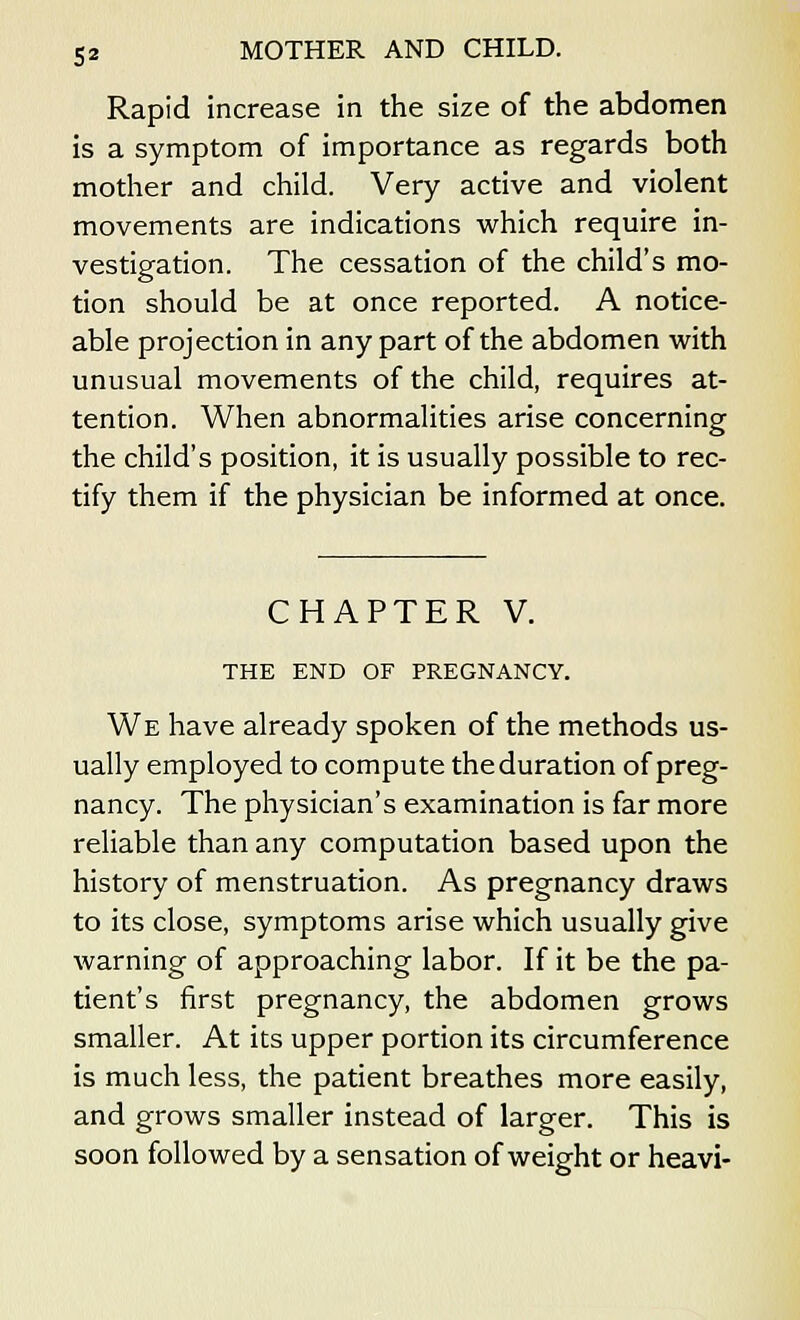 Rapid increase in the size of the abdomen is a symptom of importance as regards both mother and child. Very active and violent movements are indications which require in- vestigation. The cessation of the child's mo- tion should be at once reported. A notice- able projection in any part of the abdomen with unusual movements of the child, requires at- tention. When abnormalities arise concerning the child's position, it is usually possible to rec- tify them if the physician be informed at once. CHAPTER V. THE END OF PREGNANCY. We have already spoken of the methods us- ually employed to compute the duration of preg- nancy. The physician's examination is far more reliable than any computation based upon the history of menstruation. As pregnancy draws to its close, symptoms arise which usually give warning of approaching labor. If it be the pa- tient's first pregnancy, the abdomen grows smaller. At its upper portion its circumference is much less, the patient breathes more easily, and grows smaller instead of larger. This is soon followed by a sensation of weight or heavi-