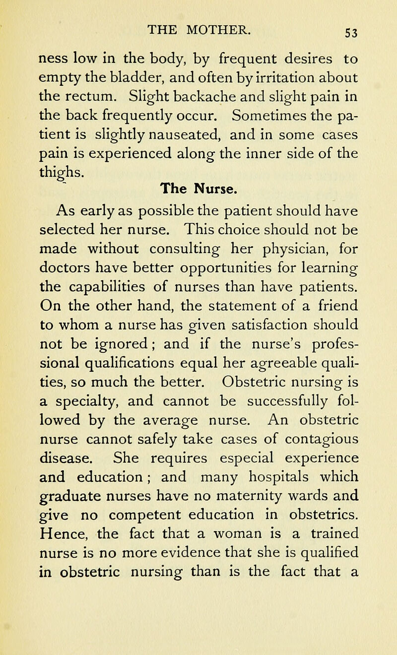ness low in the body, by frequent desires to empty the bladder, and often by irritation about the rectum. Slight backache and slight pain in the back frequently occur. Sometimes the pa- tient is slightly nauseated, and in some cases pain is experienced along the inner side of the thighs. The Nurse. As early as possible the patient should have selected her nurse. This choice should not be made without consulting her physician, for doctors have better opportunities for learning the capabilities of nurses than have patients. On the other hand, the statement of a friend to whom a nurse has given satisfaction should not be ignored; and if the nurse's profes- sional qualifications equal her agreeable quali- ties, so much the better. Obstetric nursing is a specialty, and cannot be successfully fol- lowed by the average nurse. An obstetric nurse cannot safely take cases of contagious disease. She requires especial experience and education; and many hospitals which graduate nurses have no maternity wards and give no competent education in obstetrics. Hence, the fact that a woman is a trained nurse is no more evidence that she is qualified in obstetric nursing than is the fact that a