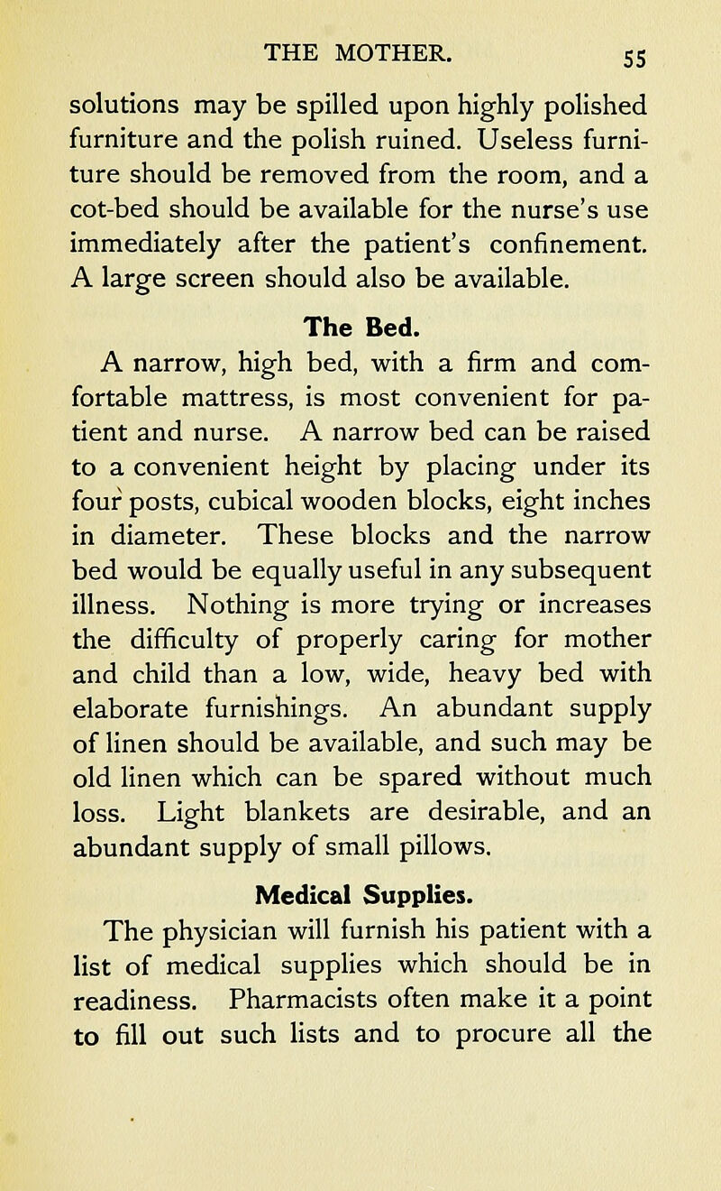 solutions may be spilled upon highly polished furniture and the polish ruined. Useless furni- ture should be removed from the room, and a cot-bed should be available for the nurse's use immediately after the patient's confinement. A large screen should also be available. The Bed. A narrow, high bed, with a firm and com- fortable mattress, is most convenient for pa- tient and nurse. A narrow bed can be raised to a convenient height by placing under its four posts, cubical wooden blocks, eight inches in diameter. These blocks and the narrow bed would be equally useful in any subsequent illness. Nothing is more trying or increases the difficulty of properly caring for mother and child than a low, wide, heavy bed with elaborate furnishings. An abundant supply of linen should be available, and such may be old linen which can be spared without much loss. Light blankets are desirable, and an abundant supply of small pillows. Medical Supplies. The physician will furnish his patient with a list of medical supplies which should be in readiness. Pharmacists often make it a point to fill out such lists and to procure all the