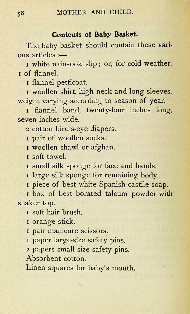 Contents of Baby Basket. The baby basket should contain these vari- ous articles :— i white nainsook slip; or, for cold weather, i of flannel. i flannel petticoat. i woollen shirt, high neck and long sleeves, weight varying according to season of year. i flannel band, twenty-four inches long, seven inches wide. 2 cotton bird's-eye diapers. i pair of woollen socks. i woollen shawl or afghan. i soft towel. i small silk sponge for face and hands. i large silk sponge for remaining body. i piece of best white Spanish castile soap. i box of best borated talcum powder with shaker top. i soft hair brush. i orange stick. i pair manicure scissors. i paper large-size safety pins. 2 papers small-size safety pins. Absorbent cotton. Linen squares for baby's mouth.
