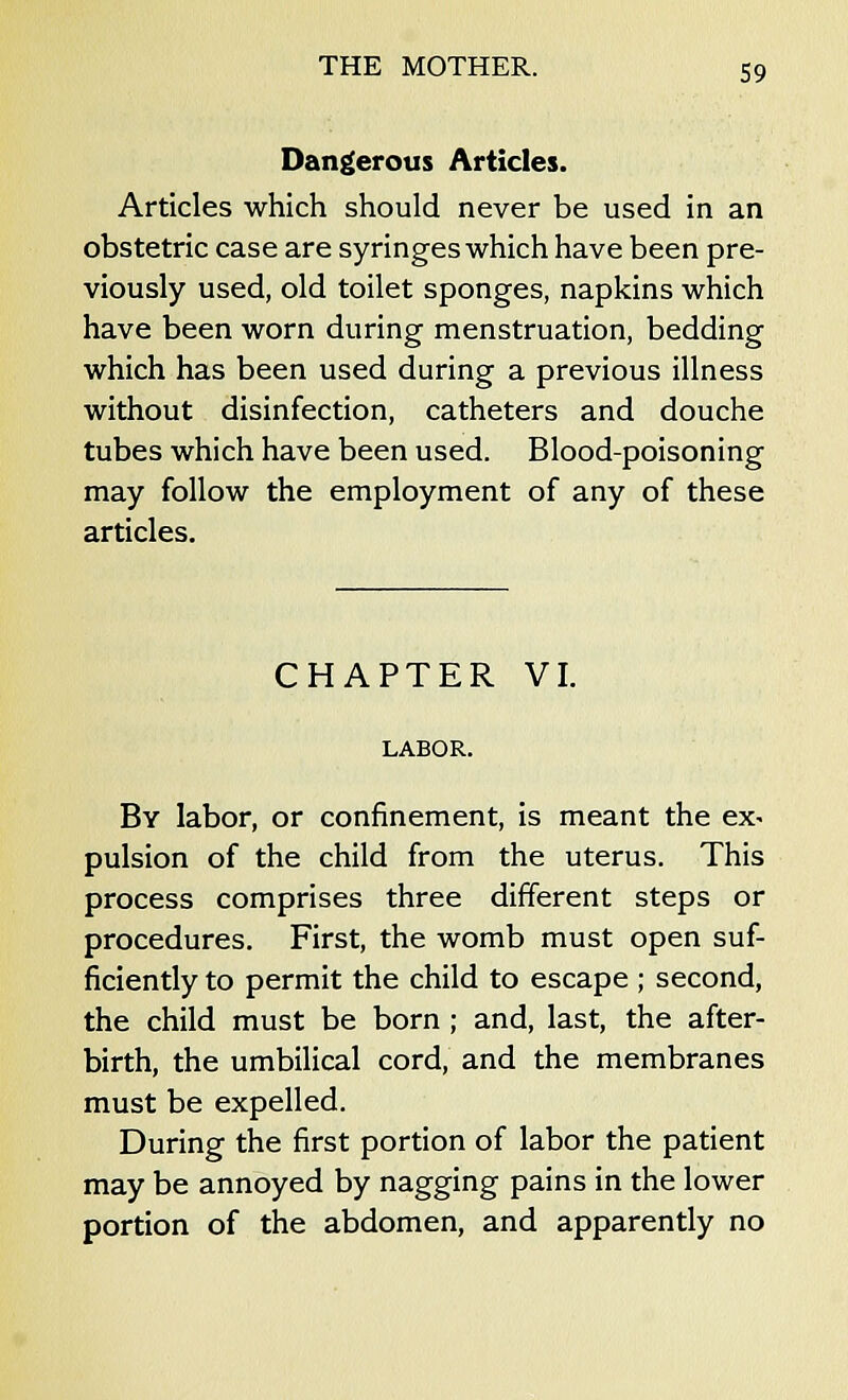 Dangerous Articles. Articles which should never be used in an obstetric case are syringes which have been pre- viously used, old toilet sponges, napkins which have been worn during menstruation, bedding which has been used during a previous illness without disinfection, catheters and douche tubes which have been used. Blood-poisoning may follow the employment of any of these articles. CHAPTER VI. LABOR. By labor, or confinement, is meant the ex* pulsion of the child from the uterus. This process comprises three different steps or procedures. First, the womb must open suf- ficiently to permit the child to escape ; second, the child must be born ; and, last, the after- birth, the umbilical cord, and the membranes must be expelled. During the first portion of labor the patient may be annoyed by nagging pains in the lower portion of the abdomen, and apparently no