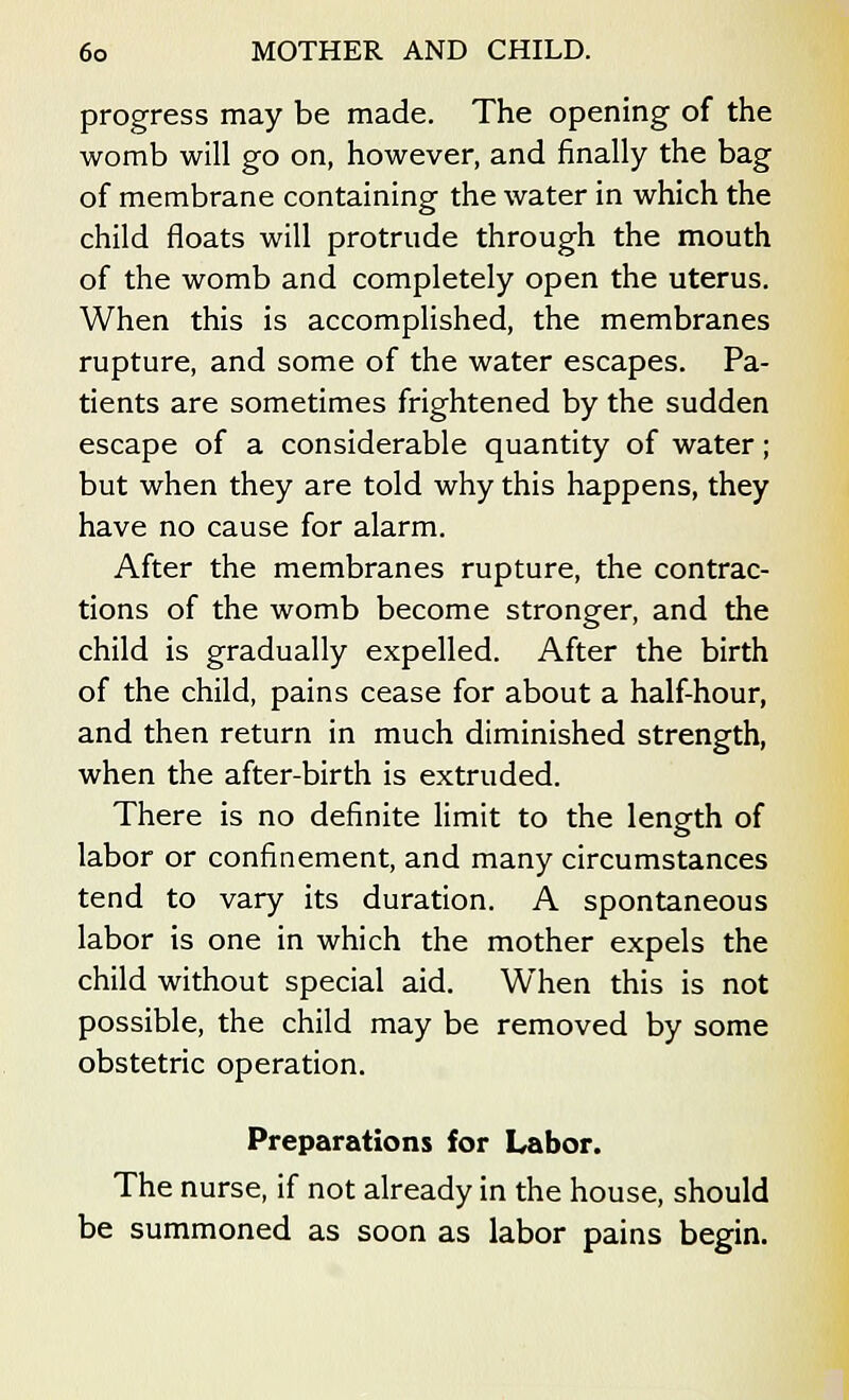 progress may be made. The opening of the womb will go on, however, and finally the bag of membrane containing the water in which the child floats will protrude through the mouth of the womb and completely open the uterus. When this is accomplished, the membranes rupture, and some of the water escapes. Pa- tients are sometimes frightened by the sudden escape of a considerable quantity of water; but when they are told why this happens, they have no cause for alarm. After the membranes rupture, the contrac- tions of the womb become stronger, and the child is gradually expelled. After the birth of the child, pains cease for about a half-hour, and then return in much diminished strength, when the after-birth is extruded. There is no definite limit to the length of labor or confinement, and many circumstances tend to vary its duration. A spontaneous labor is one in which the mother expels the child without special aid. When this is not possible, the child may be removed by some obstetric operation. Preparations for Labor. The nurse, if not already in the house, should be summoned as soon as labor pains begin.
