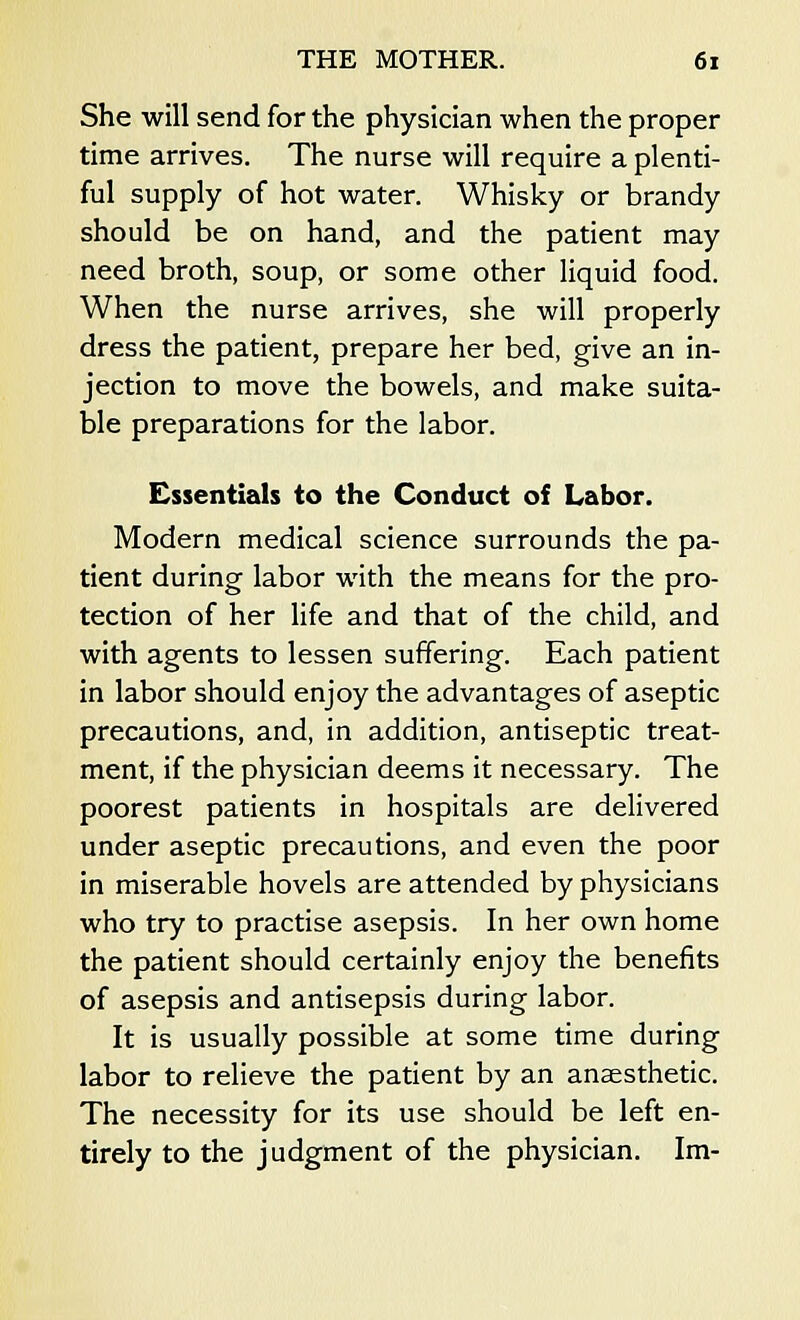 She will send for the physician when the proper time arrives. The nurse will require a plenti- ful supply of hot water. Whisky or brandy should be on hand, and the patient may need broth, soup, or some other liquid food. When the nurse arrives, she will properly dress the patient, prepare her bed, give an in- jection to move the bowels, and make suita- ble preparations for the labor. Essentials to the Conduct of Labor. Modern medical science surrounds the pa- tient during labor with the means for the pro- tection of her life and that of the child, and with agents to lessen suffering. Each patient in labor should enjoy the advantages of aseptic precautions, and, in addition, antiseptic treat- ment, if the physician deems it necessary. The poorest patients in hospitals are delivered under aseptic precautions, and even the poor in miserable hovels are attended by physicians who try to practise asepsis. In her own home the patient should certainly enjoy the benefits of asepsis and antisepsis during labor. It is usually possible at some time during labor to relieve the patient by an anaesthetic. The necessity for its use should be left en- tirely to the judgment of the physician. Im-