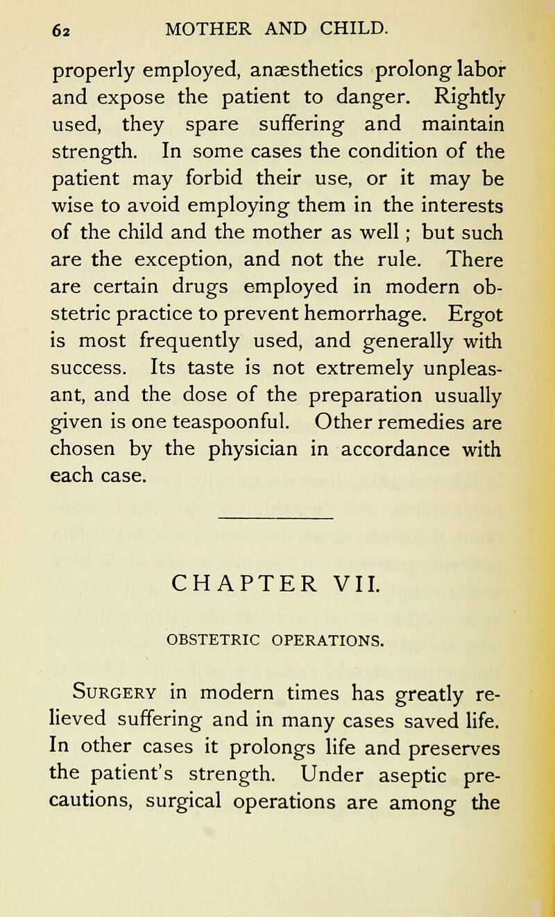 properly employed, anaesthetics prolong labor and expose the patient to danger. Rightly used, they spare suffering and maintain strength. In some cases the condition of the patient may forbid their use, or it may be wise to avoid employing them in the interests of the child and the mother as well; but such are the exception, and not the rule. There are certain drugs employed in modern ob- stetric practice to prevent hemorrhage. Ergot is most frequently used, and generally with success. Its taste is not extremely unpleas- ant, and the dose of the preparation usually given is one teaspoonful. Other remedies are chosen by the physician in accordance with each case. CHAPTER VII. OBSTETRIC OPERATIONS. Surgery in modern times has greatly re- lieved suffering and in many cases saved life. In other cases it prolongs life and preserves the patient's strength. Under aseptic pre- cautions, surgical operations are among the