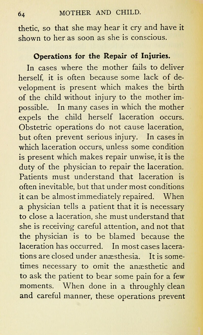 thetic, so that she may hear it cry and have it shown to her as soon as she is conscious. Operations for the Repair of Injuries. In cases where the mother fails to deliver herself, it is often because some lack of de- velopment is present which makes the birth of the child without injury to the mother im- possible. In many cases in which the mother expels the child herself laceration occurs. Obstetric operations do not cause laceration, but often prevent serious injury. In cases in which laceration occurs, unless some condition is present which makes repair unwise, it is the duty of the physician to repair the laceration. Patients must understand that laceration is often inevitable, but that undermost conditions it can be almost immediately repaired. When a physician tells a patient that it is necessary to close a laceration, she must understand that she is receiving careful attention, and not that the physician is to be blamed because the laceration has occurred. In most cases lacera- tions are closed under anaesthesia. It is some- times necessary to omit the anaesthetic and to ask the patient to bear some pain for a few moments. When done in a throughly clean and careful manner, these operations prevent