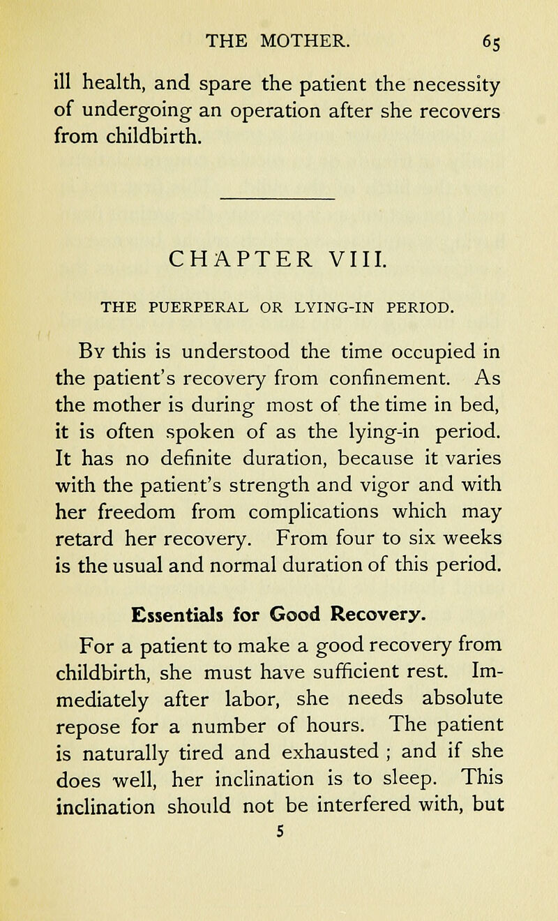 ill health, and spare the patient the necessity of undergoing an operation after she recovers from childbirth. CHAPTER VIII. THE PUERPERAL OR LYING-IN PERIOD. By this is understood the time occupied in the patient's recovery from confinement. As the mother is during most of the time in bed, it is often spoken of as the lying-in period. It has no definite duration, because it varies with the patient's strength and vigor and with her freedom from complications which may retard her recovery. From four to six weeks is the usual and normal duration of this period. Essentials for Good Recovery. For a patient to make a good recovery from childbirth, she must have sufficient rest. Im- mediately after labor, she needs absolute repose for a number of hours. The patient is naturally tired and exhausted ; and if she does well, her inclination is to sleep. This inclination should not be interfered with, but 5
