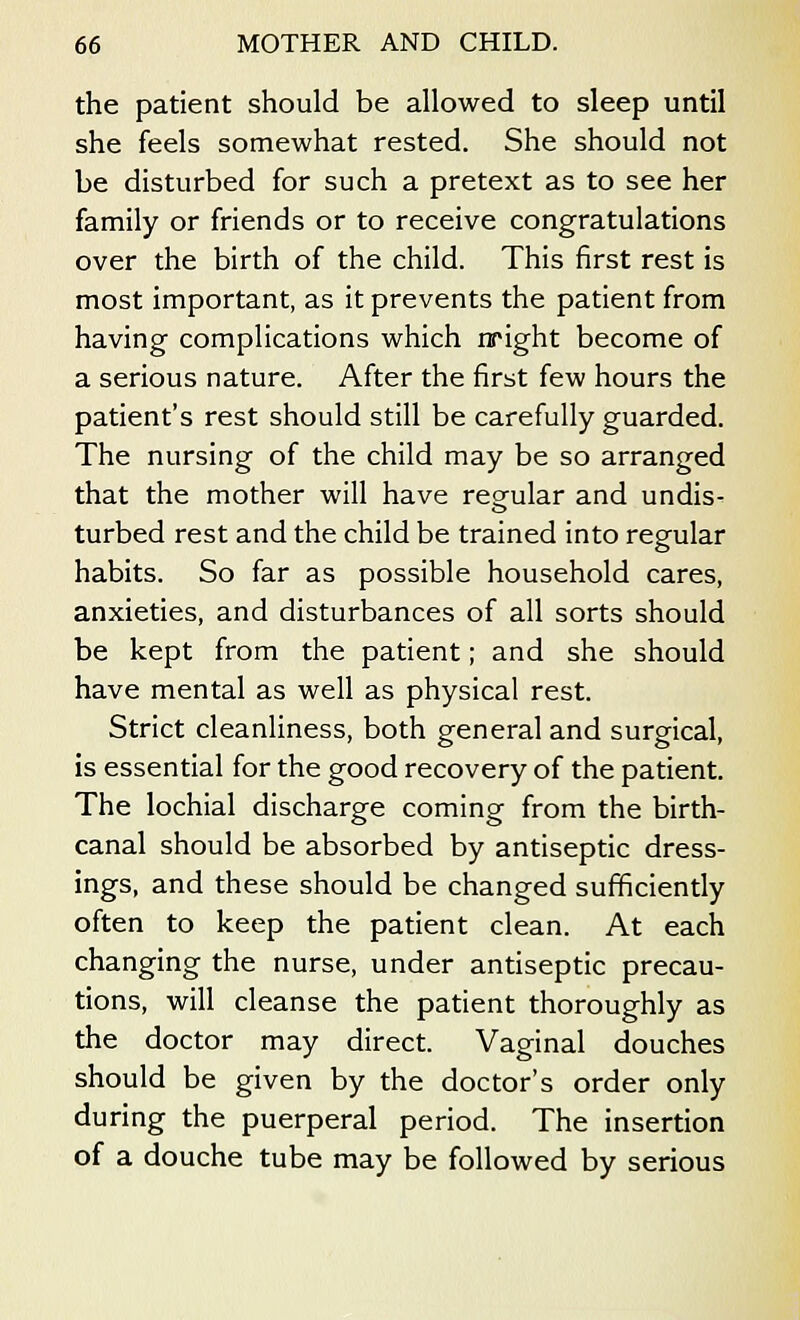 the patient should be allowed to sleep until she feels somewhat rested. She should not be disturbed for such a pretext as to see her family or friends or to receive congratulations over the birth of the child. This first rest is most important, as it prevents the patient from having complications which nright become of a serious nature. After the first few hours the patient's rest should still be carefully guarded. The nursing of the child may be so arranged that the mother will have regular and undis- turbed rest and the child be trained into regular habits. So far as possible household cares, anxieties, and disturbances of all sorts should be kept from the patient; and she should have mental as well as physical rest. Strict cleanliness, both general and surgical, is essential for the good recovery of the patient. The lochial discharge coming from the birth- canal should be absorbed by antiseptic dress- ings, and these should be changed sufficiently often to keep the patient clean. At each changing the nurse, under antiseptic precau- tions, will cleanse the patient thoroughly as the doctor may direct. Vaginal douches should be given by the doctor's order only during the puerperal period. The insertion of a douche tube may be followed by serious