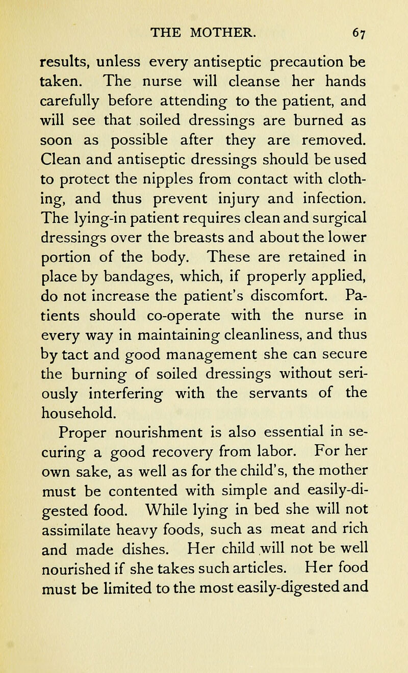 results, unless every antiseptic precaution be taken. The nurse will cleanse her hands carefully before attending to the patient, and will see that soiled dressings are burned as soon as possible after they are removed. Clean and antiseptic dressings should be used to protect the nipples from contact with cloth- ing, and thus prevent injury and infection. The lying-in patient requires clean and surgical dressings over the breasts and about the lower portion of the body. These are retained in place by bandages, which, if properly applied, do not increase the patient's discomfort. Pa- tients should co-operate with the nurse in every way in maintaining cleanliness, and thus by tact and good management she can secure the burning of soiled dressings without seri- ously interfering with the servants of the household. Proper nourishment is also essential in se- curing a good recovery from labor. For her own sake, as well as for the child's, the mother must be contented with simple and easily-di- gested food. While lying in bed she will not assimilate heavy foods, such as meat and rich and made dishes. Her child will not be well nourished if she takes such articles. Her food must be limited to the most easily-digested and