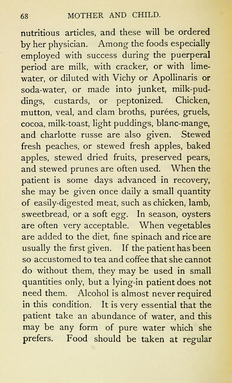 nutritious articles, and these will be ordered by her physician. Among the foods especially employed with success during the puerperal period are milk, with cracker, or with lime- water, or diluted with Vichy or Apollinaris or soda-water, or made into junket, milk-pud- dings, custards, or peptonized. Chicken, mutton, veal, and clam broths, purees, gruels, cocoa, milk-toast, light puddings, blanc-mange, and charlotte russe are also given. Stewed fresh peaches, or stewed fresh apples, baked apples, stewed dried fruits, preserved pears, and stewed prunes are often used. When the patient is some days advanced in recovery, she may be given once daily a small quantity of easily-digested meat, such as chicken, lamb, sweetbread, or a soft egg. In season, oysters are often very acceptable. When vegetables are added to the diet, fine spinach and rice are usually the first given. If the patient has been so accustomed to tea and coffee that she cannot do without them, they may be used in small quantities only, but a lying-in patient does not need them. Alcohol is almost never required in this condition. It is very essential that the patient take an abundance of water, and this may be any form of pure water which she prefers. Food should be taken at regular