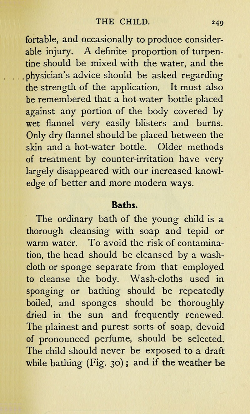 fortable, and occasionally to produce consider- able injury. A definite proportion of turpen- tine should be mixed with the water, and the ..physician's advice should be asked regarding the strength of the application. It must also be remembered that a hot-water bottle placed against any portion of the body covered by wet flannel very easily blisters and burns. Only dry flannel should be placed between the skin and a hot-water bottle. Older methods of treatment by counter-irritation have very largely disappeared with our increased knowl- edge of better and more modern ways. Baths. The ordinary bath of the young child is a thorough cleansing with soap and tepid or warm water. To avoid the risk of contamina- tion, the head should be cleansed by a wash- cloth or sponge separate from that employed to cleanse the body. Wash-cloths used in sponging or bathing should be repeatedly boiled, and sponges should be thoroughly dried in the sun and frequently renewed. The plainest and purest sorts of soap, devoid of pronounced perfume, should be selected. The child should never be exposed to a draft while bathing (Fig. 30); and if the weather be