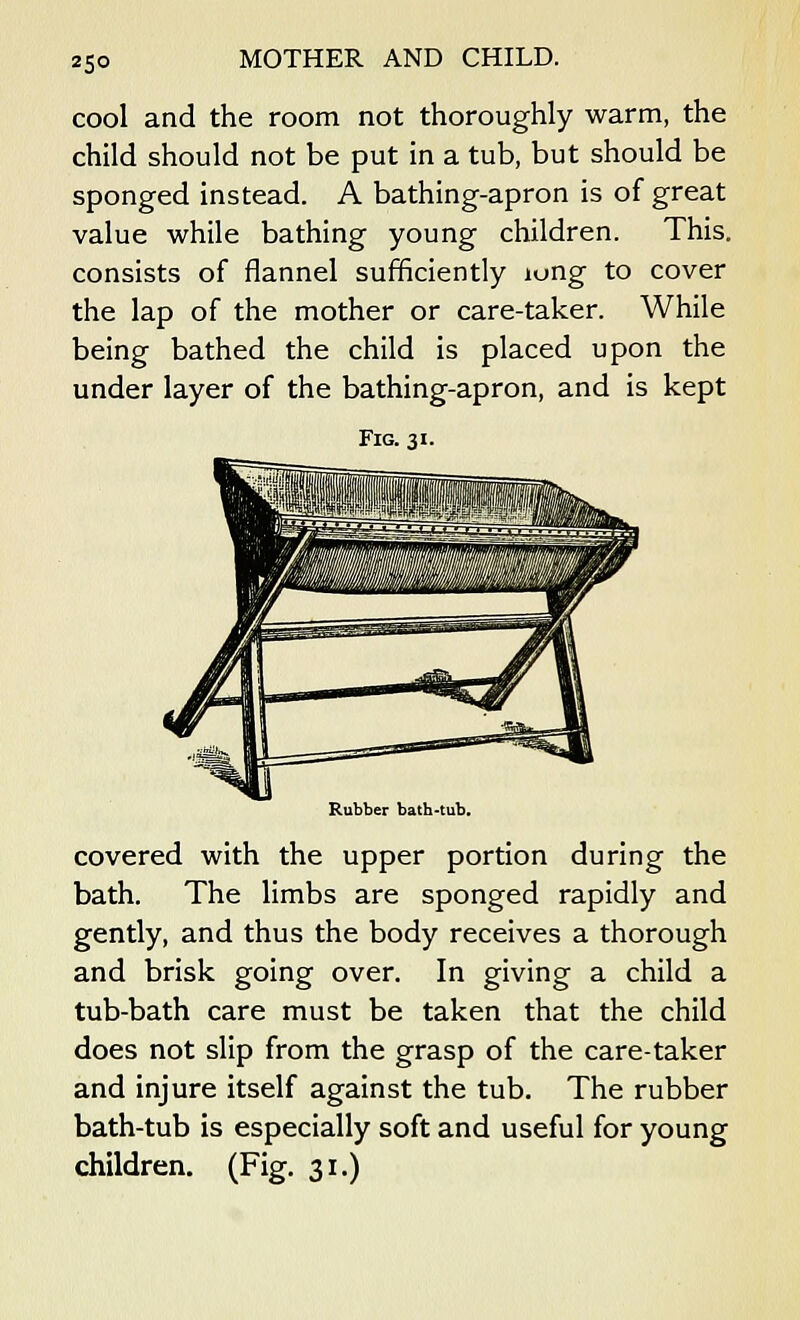 cool and the room not thoroughly warm, the child should not be put in a tub, but should be sponged instead. A bathing-apron is of great value while bathing young children. This, consists of flannel sufficiently iung to cover the lap of the mother or care-taker. While being bathed the child is placed upon the under layer of the bathing-apron, and is kept Fig. 31. Rubber bath-tub. covered with the upper portion during the bath. The limbs are sponged rapidly and gently, and thus the body receives a thorough and brisk going over. In giving a child a tub-bath care must be taken that the child does not slip from the grasp of the care-taker and injure itself against the tub. The rubber bath-tub is especially soft and useful for young children. (Fig. 31.)