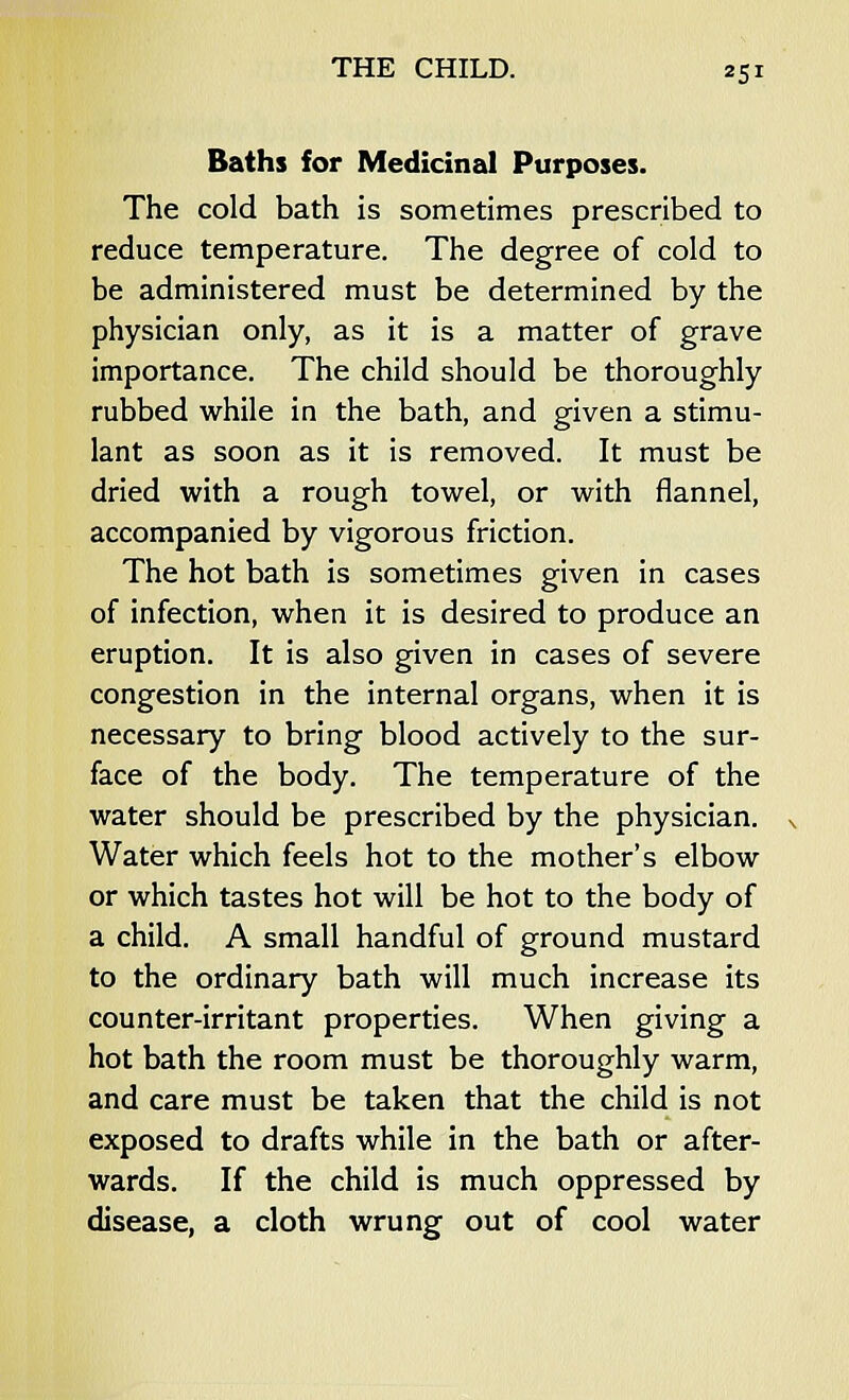 Baths for Medicinal Purposes. The cold bath is sometimes prescribed to reduce temperature. The degree of cold to be administered must be determined by the physician only, as it is a matter of grave importance. The child should be thoroughly rubbed while in the bath, and given a stimu- lant as soon as it is removed. It must be dried with a rough towel, or with flannel, accompanied by vigorous friction. The hot bath is sometimes given in cases of infection, when it is desired to produce an eruption. It is also given in cases of severe congestion in the internal organs, when it is necessary to bring blood actively to the sur- face of the body. The temperature of the water should be prescribed by the physician. Water which feels hot to the mother's elbow or which tastes hot will be hot to the body of a child. A small handful of ground mustard to the ordinary bath will much increase its counter-irritant properties. When giving a hot bath the room must be thoroughly warm, and care must be taken that the child is not exposed to drafts while in the bath or after- wards. If the child is much oppressed by disease, a cloth wrung out of cool water