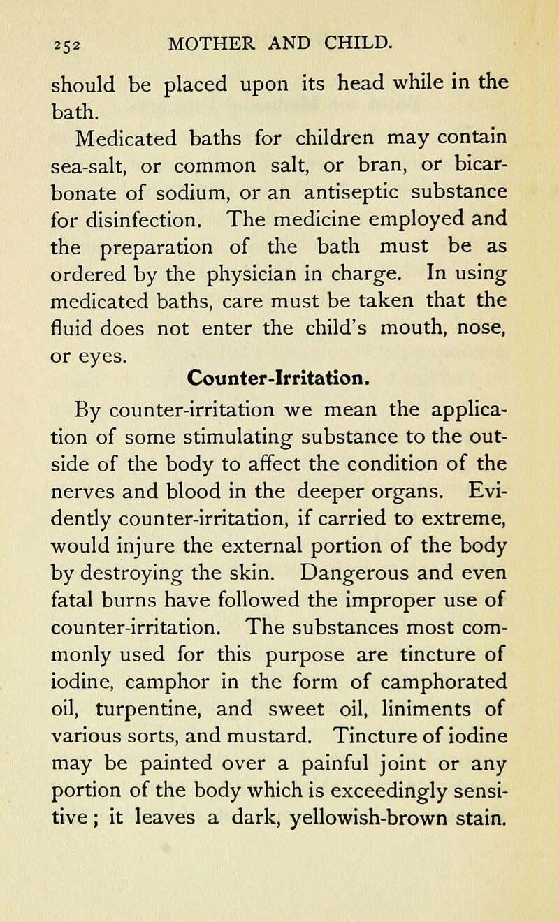 should be placed upon its head while in the bath. Medicated baths for children may contain sea-salt, or common salt, or bran, or bicar- bonate of sodium, or an antiseptic substance for disinfection. The medicine employed and the preparation of the bath must be as ordered by the physician in charge. In using medicated baths, care must be taken that the fluid does not enter the child's mouth, nose, or eyes. Counter-Irritation. By counter-irritation we mean the applica- tion of some stimulating substance to the out- side of the body to affect the condition of the nerves and blood in the deeper organs. Evi- dently counter-irritation, if carried to extreme, would injure the external portion of the body by destroying the skin. Dangerous and even fatal burns have followed the improper use of counter-irritation. The substances most com- monly used for this purpose are tincture of iodine, camphor in the form of camphorated oil, turpentine, and sweet oil, liniments of various sorts, and mustard. Tincture of iodine may be painted over a painful joint or any portion of the body which is exceedingly sensi- tive ; it leaves a dark, yellowish-brown stain.