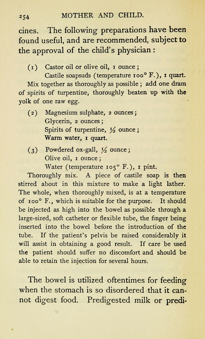 cines. The following preparations have been found useful, and are recommended, subject to the approval of the child's physician : (i) Castor oil or olive oil, i ounce ; Castile soapsuds (temperature ioo° F.), i quart. Mix together as thoroughly as possible ; add one dram of spirits of turpentine, thoroughly beaten up with the yolk of one raw egg. (2) Magnesium sulphate, 2 ounces; Glycerin, 2 ounces; Spirits of turpentine, J^ ounce ; Warm water, 1 quart. (3) Powdered ox-gall, % ounce; Olive oil, 1 ounce ; Water (temperature 1050 F.), 1 pint. Thoroughly mix. A piece of castile soap is then stirred about in this mixture to make a light lather. The whole, when thoroughly mixed, is at a temperature of ioo° F., which is suitable for the purpose. It should be injected as high into the bowel as possible through a large-sized, soft catheter or flexible tube, the finger being inserted into the bowel before the introduction of the tube. If the patient's pelvis be raised considerably it will assist in obtaining a good result. If care be used the patient should suffer no discomfort and should be able to retain the injection for several hours. The bowel is utilized oftentimes for feeding when the stomach is so disordered that it can- not digest food. Predigested milk or predi-