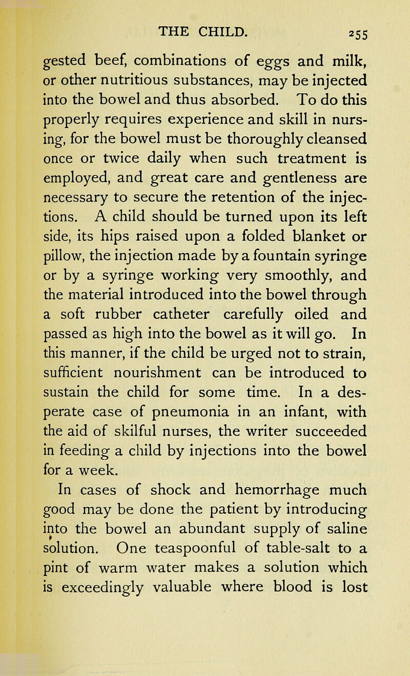 gested beef, combinations of eggs and milk, or other nutritious substances, may be injected into the bowel and thus absorbed. To do this properly requires experience and skill in nurs- ing, for the bowel must be thoroughly cleansed once or twice daily when such treatment is employed, and great care and gentleness are necessary to secure the retention of the injec- tions. A child should be turned upon its left side, its hips raised upon a folded blanket or pillow, the injection made by a fountain syringe or by a syringe working very smoothly, and the material introduced into the bowel through a soft rubber catheter carefully oiled and passed as high into the bowel as it will go. In this manner, if the child be urged not to strain, sufficient nourishment can be introduced to sustain the child for some time. In a des- perate case of pneumonia in an infant, with the aid of skilful nurses, the writer succeeded in feeding a child by injections into the bowel for a week. In cases of shock and hemorrhage much good may be done the patient by introducing into the bowel an abundant supply of saline solution. One teaspoonful of table-salt to a pint of warm water makes a solution which is exceedingly valuable where blood is lost