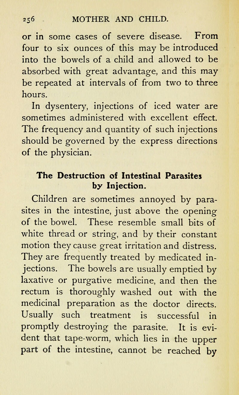 or in some cases of severe disease. From four to six ounces of this may be introduced into the bowels of a child and allowed to be absorbed with great advantage, and this may be repeated at intervals of from two to three hours. In dysentery, injections of iced water are sometimes administered with excellent effect. The frequency and quantity of such injections should be governed by the express directions of the physician. The Destruction of Intestinal Parasites by Injection. Children are sometimes annoyed by para- sites in the intestine, just above the opening of the bowel. These resemble small bits of white thread or string, and by their constant motion they cause great irritation and distress. They are frequently treated by medicated in- jections. The bowels are usually emptied by laxative or purgative medicine, and then the rectum is thoroughly washed out with the medicinal preparation as the doctor directs. Usually such treatment is successful in promptly destroying the parasite. It is evi- dent that tape-worm, which lies in the upper part of the intestine, cannot be reached by