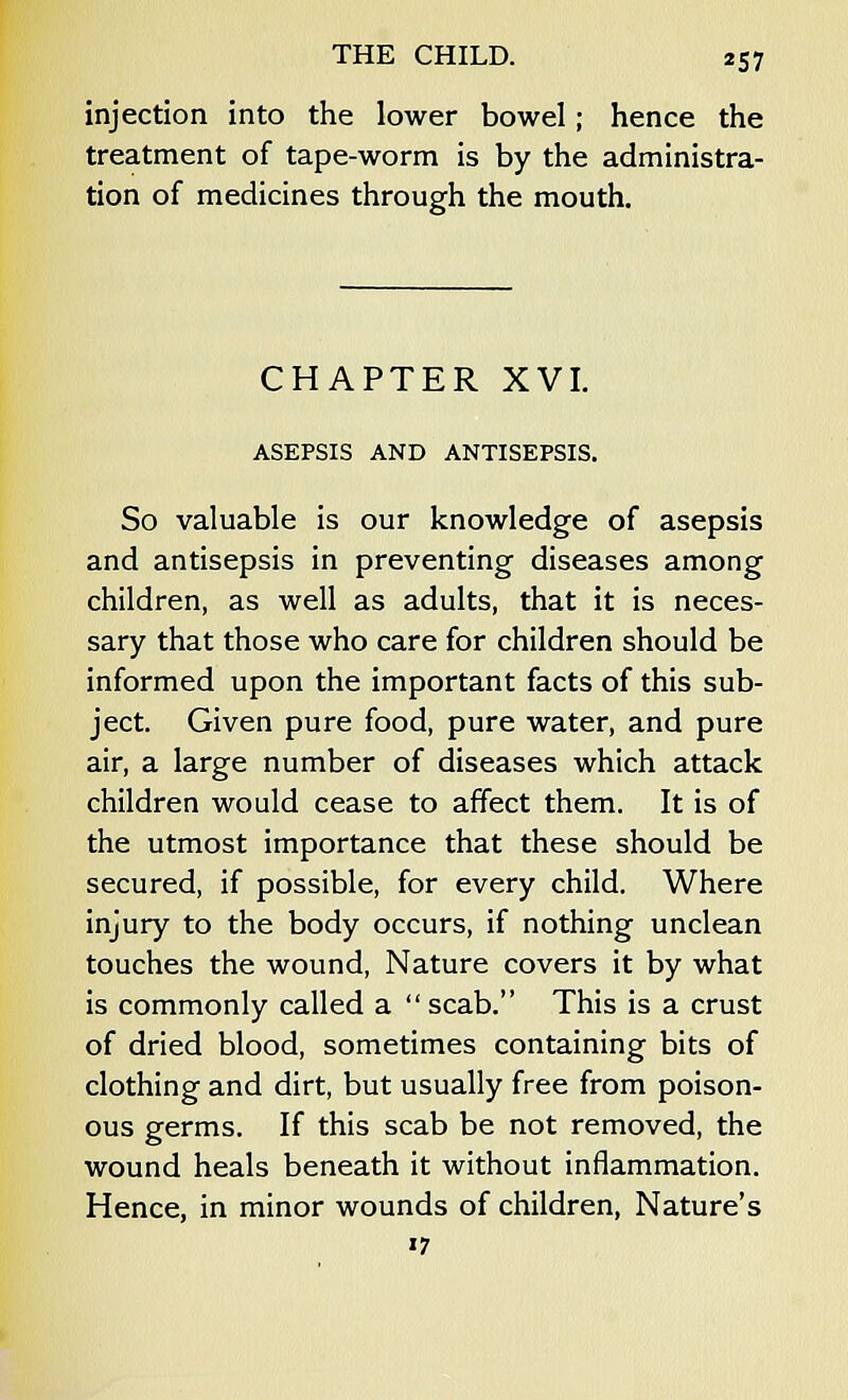 injection into the lower bowel; hence the treatment of tape-worm is by the administra- tion of medicines through the mouth. CHAPTER XVI. ASEPSIS AND ANTISEPSIS. So valuable is our knowledge of asepsis and antisepsis in preventing diseases among children, as well as adults, that it is neces- sary that those who care for children should be informed upon the important facts of this sub- ject. Given pure food, pure water, and pure air, a large number of diseases which attack children would cease to affect them. It is of the utmost importance that these should be secured, if possible, for every child. Where injury to the body occurs, if nothing unclean touches the wound, Nature covers it by what is commonly called a  scab. This is a crust of dried blood, sometimes containing bits of clothing and dirt, but usually free from poison- ous germs. If this scab be not removed, the wound heals beneath it without inflammation. Hence, in minor wounds of children, Nature's '7