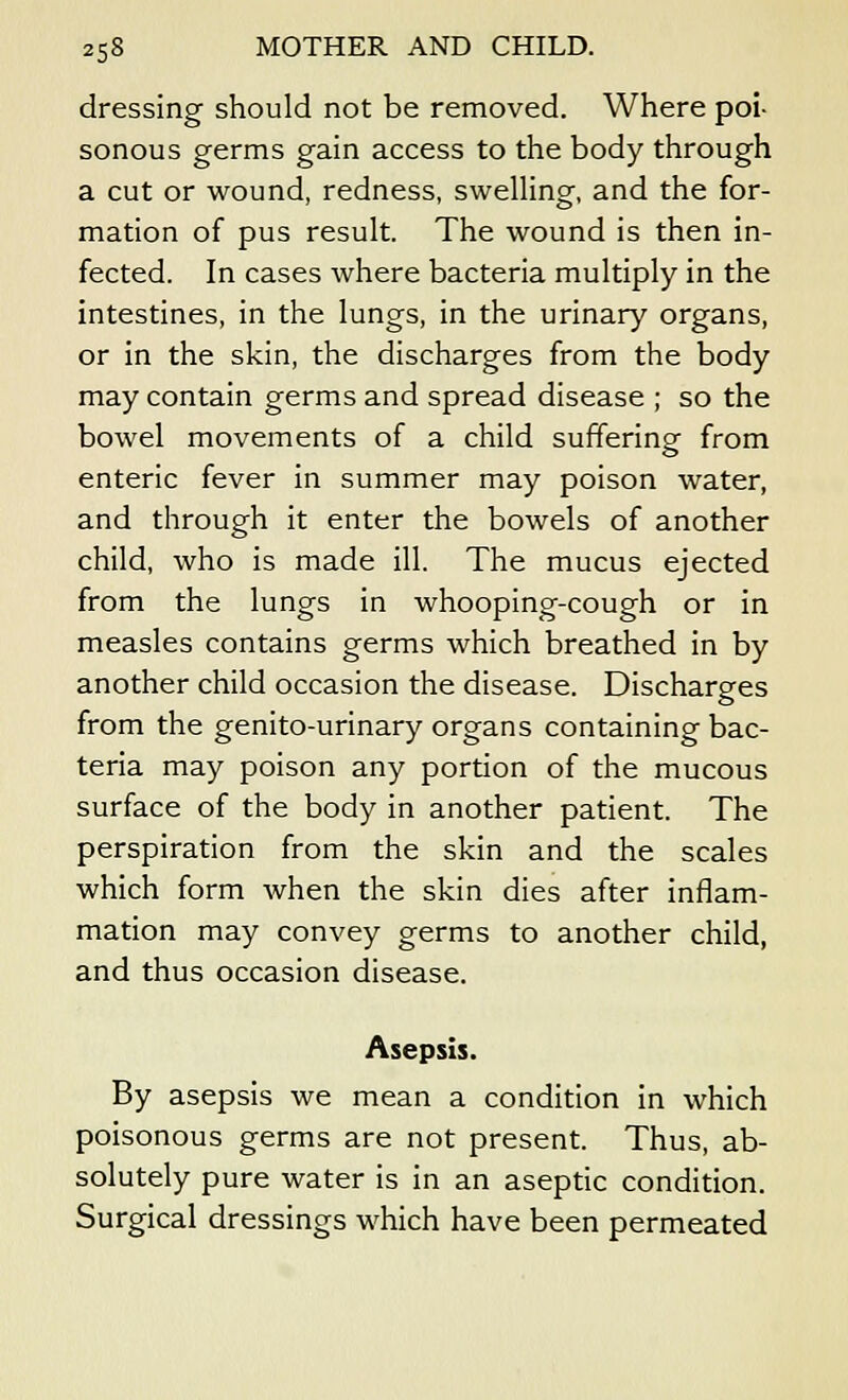 dressing should not be removed. Where poi- sonous germs gain access to the body through a cut or wound, redness, swelling, and the for- mation of pus result. The wound is then in- fected. In cases where bacteria multiply in the intestines, in the lungs, in the urinary organs, or in the skin, the discharges from the body may contain germs and spread disease ; so the bowel movements of a child suffering from enteric fever in summer may poison water, and through it enter the bowels of another child, who is made ill. The mucus ejected from the lungs in whooping-cough or in measles contains germs which breathed in by another child occasion the disease. Discharges from the genito-urinary organs containing bac- teria may poison any portion of the mucous surface of the body in another patient. The perspiration from the skin and the scales which form when the skin dies after inflam- mation may convey germs to another child, and thus occasion disease. Asepsis. By asepsis we mean a condition in which poisonous germs are not present. Thus, ab- solutely pure water is in an aseptic condition. Surgical dressings which have been permeated