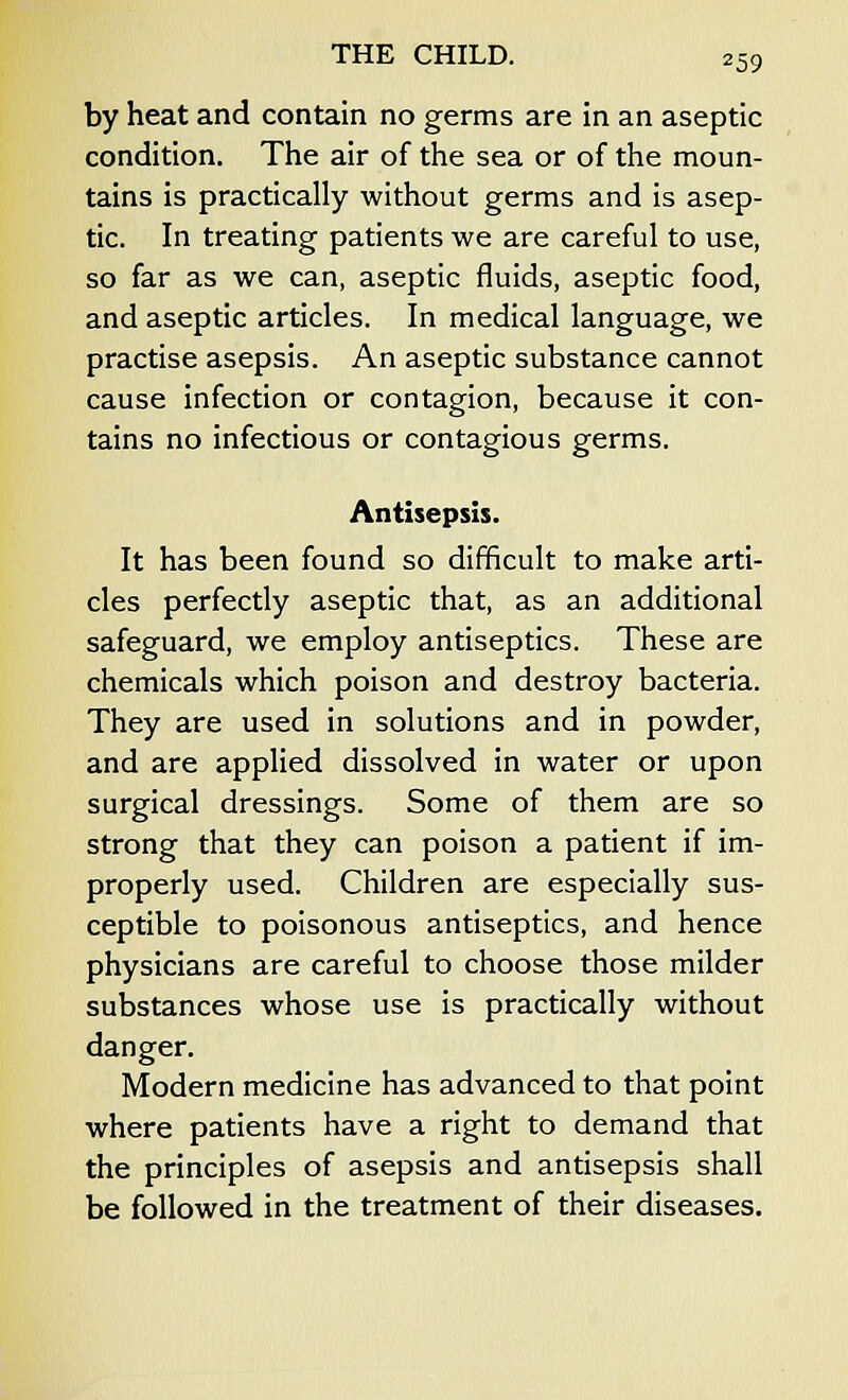 by heat and contain no germs are in an aseptic condition. The air of the sea or of the moun- tains is practically without germs and is asep- tic. In treating patients we are careful to use, so far as we can, aseptic fluids, aseptic food, and aseptic articles. In medical language, we practise asepsis. An aseptic substance cannot cause infection or contagion, because it con- tains no infectious or contagious germs. Antisepsis. It has been found so difficult to make arti- cles perfectly aseptic that, as an additional safeguard, we employ antiseptics. These are chemicals which poison and destroy bacteria. They are used in solutions and in powder, and are applied dissolved in water or upon surgical dressings. Some of them are so strong that they can poison a patient if im- properly used. Children are especially sus- ceptible to poisonous antiseptics, and hence physicians are careful to choose those milder substances whose use is practically without danger. Modern medicine has advanced to that point where patients have a right to demand that the principles of asepsis and antisepsis shall be followed in the treatment of their diseases.