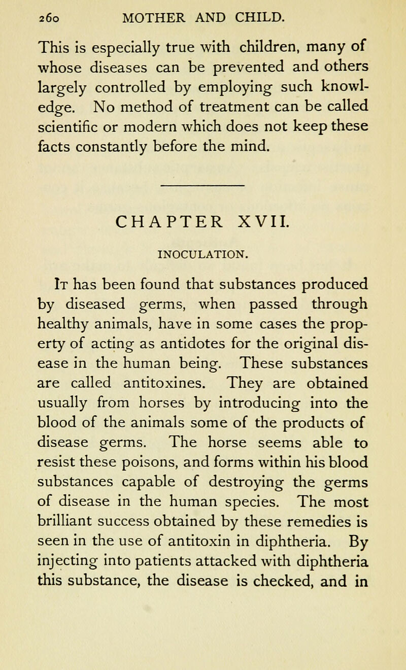 This is especially true with children, many of whose diseases can be prevented and others largely controlled by employing such knowl- edge. No method of treatment can be called scientific or modern which does not keep these facts constantly before the mind. CHAPTER XVII. INOCULATION. It has been found that substances produced by diseased germs, when passed through healthy animals, have in some cases the prop- erty of acting as antidotes for the original dis- ease in the human being. These substances are called antitoxines. They are obtained usually from horses by introducing into the blood of the animals some of the products of disease germs. The horse seems able to resist these poisons, and forms within his blood substances capable of destroying the germs of disease in the human species. The most brilliant success obtained by these remedies is seen in the use of antitoxin in diphtheria. By injecting into patients attacked with diphtheria this substance, the disease is checked, and in
