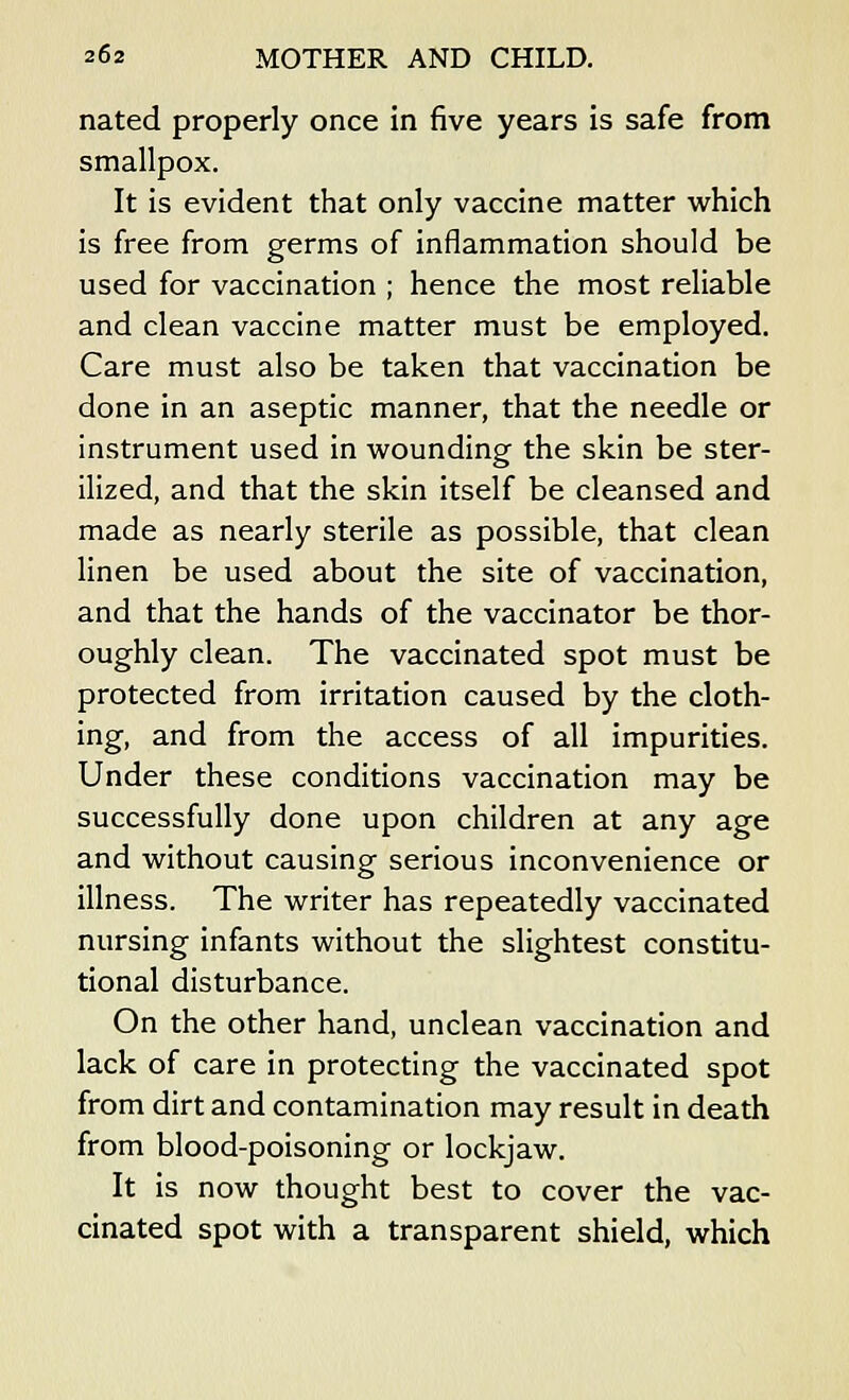 nated properly once in five years is safe from smallpox. It is evident that only vaccine matter which is free from germs of inflammation should be used for vaccination ; hence the most reliable and clean vaccine matter must be employed. Care must also be taken that vaccination be done in an aseptic manner, that the needle or instrument used in wounding the skin be ster- ilized, and that the skin itself be cleansed and made as nearly sterile as possible, that clean linen be used about the site of vaccination, and that the hands of the vaccinator be thor- oughly clean. The vaccinated spot must be protected from irritation caused by the cloth- ing, and from the access of all impurities. Under these conditions vaccination may be successfully done upon children at any age and without causing serious inconvenience or illness. The writer has repeatedly vaccinated nursing infants without the slightest constitu- tional disturbance. On the other hand, unclean vaccination and lack of care in protecting the vaccinated spot from dirt and contamination may result in death from blood-poisoning or lockjaw. It is now thought best to cover the vac- cinated spot with a transparent shield, which