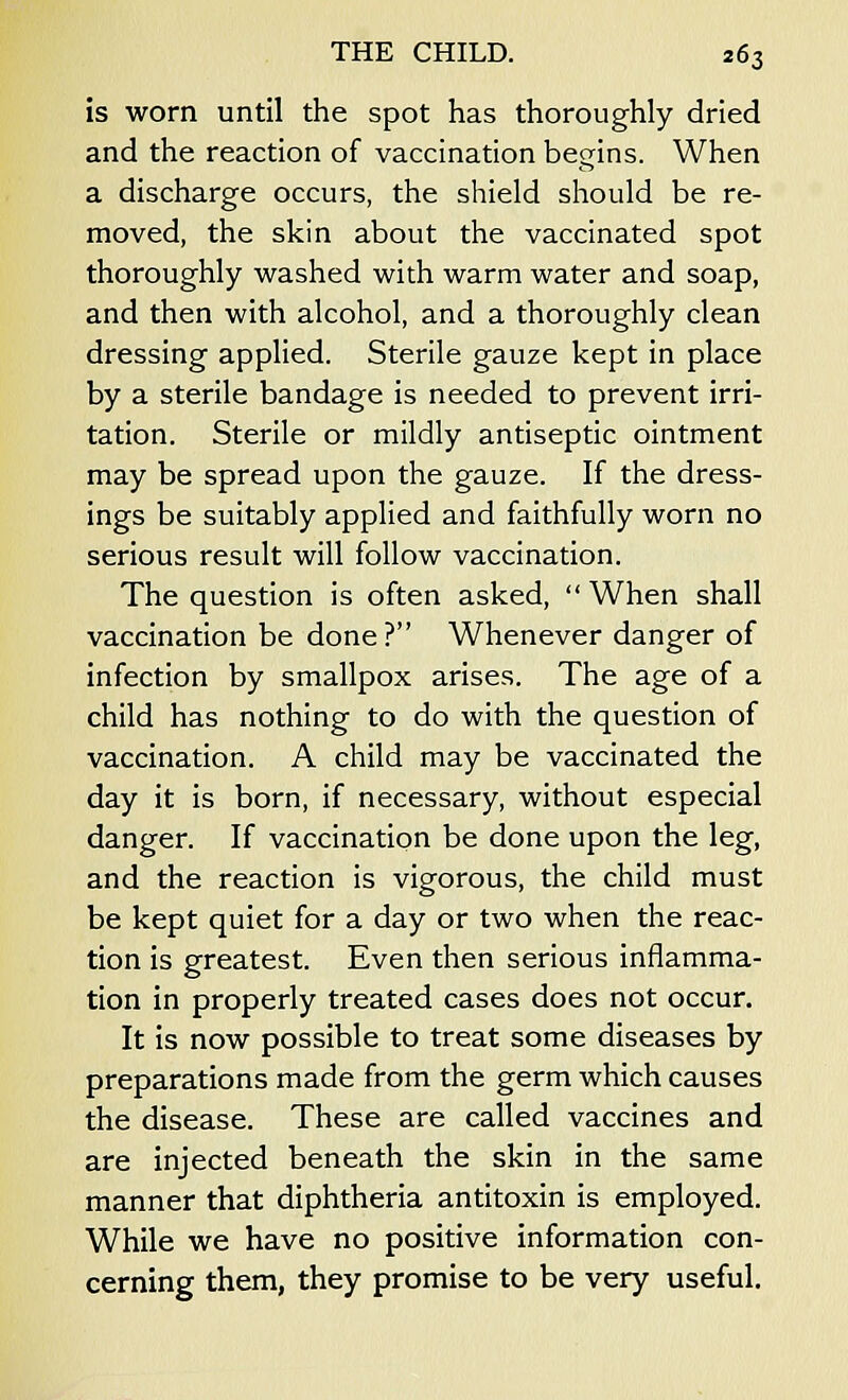is worn until the spot has thoroughly dried and the reaction of vaccination begins. When a discharge occurs, the shield should be re- moved, the skin about the vaccinated spot thoroughly washed with warm water and soap, and then with alcohol, and a thoroughly clean dressing applied. Sterile gauze kept in place by a sterile bandage is needed to prevent irri- tation. Sterile or mildly antiseptic ointment may be spread upon the gauze. If the dress- ings be suitably applied and faithfully worn no serious result will follow vaccination. The question is often asked,  When shall vaccination be done? Whenever danger of infection by smallpox arises. The age of a child has nothing to do with the question of vaccination. A child may be vaccinated the day it is born, if necessary, without especial danger. If vaccination be done upon the leg, and the reaction is vigorous, the child must be kept quiet for a day or two when the reac- tion is greatest. Even then serious inflamma- tion in properly treated cases does not occur. It is now possible to treat some diseases by preparations made from the germ which causes the disease. These are called vaccines and are injected beneath the skin in the same manner that diphtheria antitoxin is employed. While we have no positive information con- cerning them, they promise to be very useful.