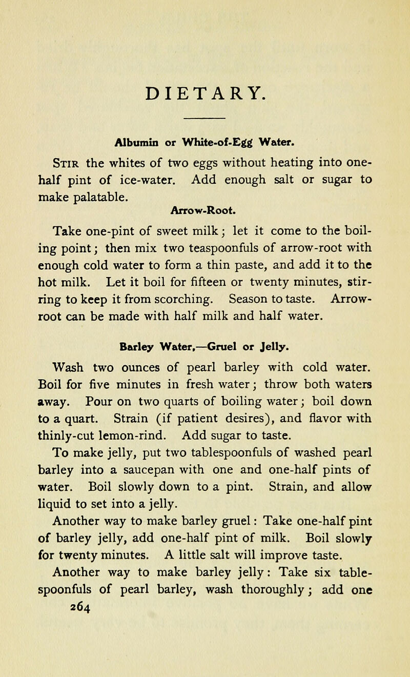DIETARY. Albumin or White-of-Egg Water. Stir the whites of two eggs without heating into one- half pint of ice-water. Add enough salt or sugar to make palatable. Arrow-Root. Take one-pint of sweet milk; let it come to the boil- ing point; then mix two teaspoonfuls of arrow-root with enough cold water to form a thin paste, and add it to the hot milk. Let it boil for fifteen or twenty minutes, stir- ring to keep it from scorching. Season to taste. Arrow- root can be made with half milk and half water. Barley Water,—Gruel or Jelly. Wash two ounces of pearl barley with cold water. Boil for five minutes in fresh water; throw both waters away. Pour on two quarts of boiling water; boil down to a quart. Strain (if patient desires), and flavor with thinly-cut lemon-rind. Add sugar to taste. To make jelly, put two tablespoonfuls of washed pearl barley into a saucepan with one and one-half pints of water. Boil slowly down to a pint. Strain, and allow liquid to set into a jelly. Another way to make barley gruel: Take one-half pint of barley jelly, add one-half pint of milk. Boil slowly for twenty minutes. A little salt will improve taste. Another way to make barley jelly: Take six table- spoonfuls of pearl barley, wash thoroughly; add one
