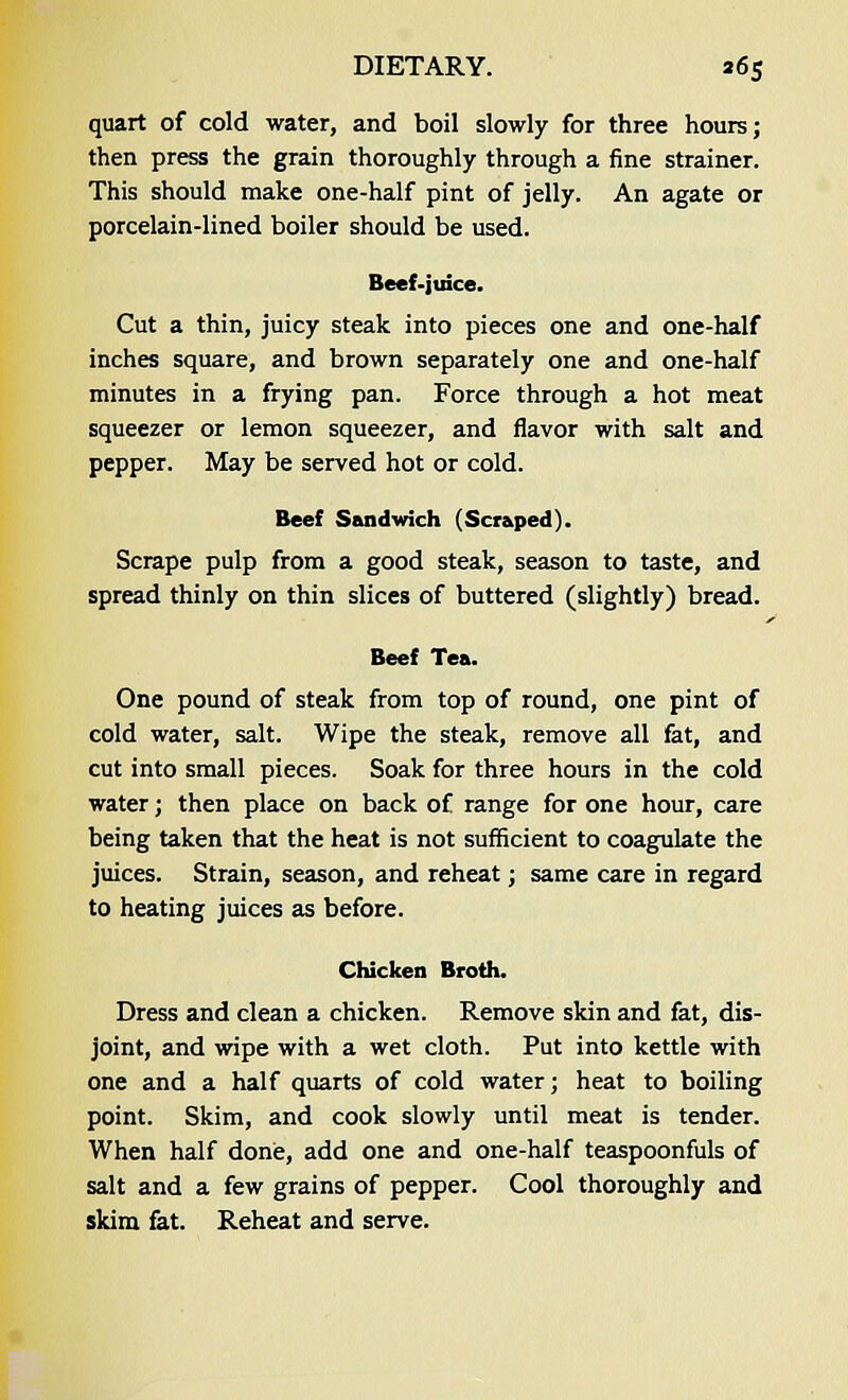 quart of cold water, and boil slowly for three hours; then press the grain thoroughly through a fine strainer. This should make one-half pint of jelly. An agate or porcelain-lined boiler should be used. Beef-juice. Cut a thin, juicy steak into pieces one and one-half inches square, and brown separately one and one-half minutes in a frying pan. Force through a hot meat squeezer or lemon squeezer, and flavor with salt and pepper. May be served hot or cold. Beef Sandwich (Scraped). Scrape pulp from a good steak, season to taste, and spread thinly on thin slices of buttered (slightly) bread. Beef Tea. One pound of steak from top of round, one pint of cold water, salt. Wipe the steak, remove all fat, and cut into small pieces. Soak for three hours in the cold water; then place on back of range for one hour, care being taken that the heat is not sufficient to coagulate the juices. Strain, season, and reheat; same care in regard to heating juices as before. Chicken Broth. Dress and clean a chicken. Remove skin and fat, dis- joint, and wipe with a wet cloth. Put into kettle with one and a half quarts of cold water; heat to boiling point. Skim, and cook slowly until meat is tender. When half done, add one and one-half teaspoonfuls of salt and a few grains of pepper. Cool thoroughly and skim fat. Reheat and serve.