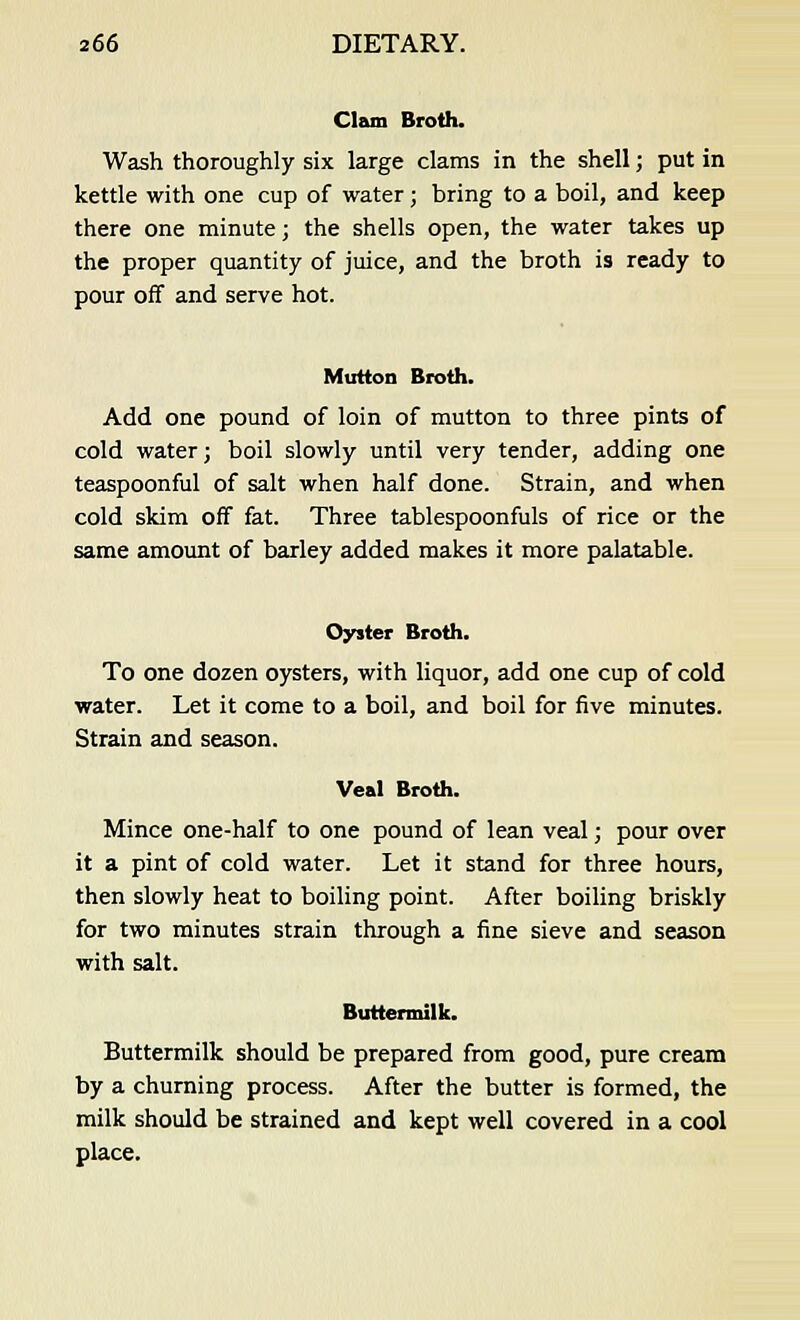 Clam Broth. Wash thoroughly six large clams in the shell; put in kettle with one cup of water ; bring to a boil, and keep there one minute; the shells open, the water takes up the proper quantity of juice, and the broth is ready to pour off and serve hot. Mutton Broth. Add one pound of loin of mutton to three pints of cold water; boil slowly until very tender, adding one teaspoonful of salt when half done. Strain, and when cold skim off fat. Three tablespoonfuls of rice or the same amount of barley added makes it more palatable. Oyster Broth. To one dozen oysters, with liquor, add one cup of cold water. Let it come to a boil, and boil for five minutes. Strain and season. Veal Broth. Mince one-half to one pound of lean veal; pour over it a pint of cold water. Let it stand for three hours, then slowly heat to boiling point. After boiling briskly for two minutes strain through a fine sieve and season with salt. Buttermilk. Buttermilk should be prepared from good, pure cream by a churning process. After the butter is formed, the milk should be strained and kept well covered in a cool place.
